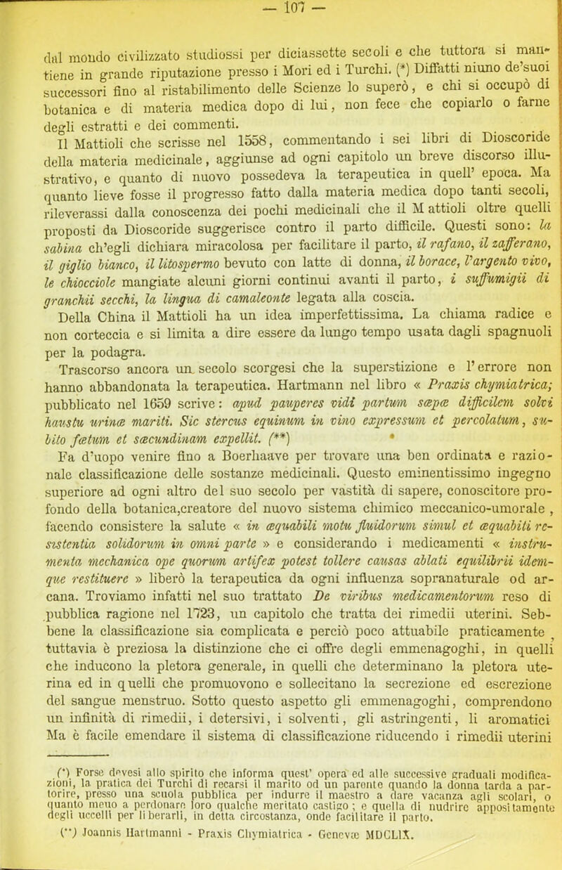 dal mondo civilizzato studiossi per diciassette secoli e che tuttora si man- tiene in grande riputazione presso i Mori ed i Turchi. (*) Diffatti niuno de’suoi successori fino al ristabilimento delle Scienze lo superò, e chi si occupò di botanica e di materia medica dopo di lui, non fece che copiarlo o farne degli estratti e dei commenti. Il Mattioli che scrisse nel 1558, commentando i sei libri di Dioscoridc della materia medicinale, aggiunse ad ogni capitolo un breve discorso illu- strativo, e quanto di nuovo possedeva la terapeutica in quell’ epoca. Ma quanto lieve fosse il progresso fatto dalla materia medica dopo tanti secoli, rileverassi dalla conoscenza dei pochi medicinali che il M attioli oltre quelli proposti da Dioscoride suggerisce contro il parto difiBcile. Questi sono: la sabina ch’egli dichiara miracolosa per facilitare il parto, il rafano, il zafferano, il giglio bianco, il litospermo bevuto con latte di donna, il borace, l’argento vivo, le chiocciole mangiate alcuni giorni continui avanti il parto, i suffumiga di granckii secchi, la lingua di camaleonte legata alla coscia. I Della China il Mattioli ha un idea imperfettissima. La chiama radice c j non corteccia e si limita a dire essere da lungo tempo usata dagli spagnuoli | per la podagra. j Trascorso ancora un. secolo scorgesi che la superstizione e l’errore non i hanno abbandonata la terapeutica. Hartmann nel libro « Praxis chymiatrica; pubblicato nel 1659 scrive : apud pauperes vidi partwn scepae difficilcm solvi haustu urincR mariti, Sic sterctis equinum in vino expressmi et percolatum, su- \ hito fatum et sxcundinam expellit. (**) * ; Fa d’uopo venire fino a Boerhaave per trovare una ben ordinata e razio- nale classificazione delle sostanze medicinali. Questo eminentissimo ingegno superiore ad ogni altro del suo secolo per vastità di sapere, conoscitore pro- fondo della botanica,creatore del nuovo sistema chimico meccanico-umorale , l'acendo consistere la salute « in (equabili motu Jluidorum simul et xquabiti rc- sxstcntia solidorum in omni parte » e considei*ando i medicamenti « instru- menta mechanica ope quorum artifex potest tollere causas ablati equilibra idem- que restituere » liberò la terapeutica da ogni influenza sopranaturale od ar- cana. Troviamo infatti nel suo trattato De viriius medicamentorum reso di pubblica ragione nel 1723, un capitolo che tratta dei rimedii uterini. Seb- bene la classificazione sia complicata e perciò poco attuabile praticamente tuttavia è preziosa la distinzione che ci offre degli emmenagoghi, in quelli che inducono la pletora generale, in quelli che determinano la pletora ute- rina ed in quelli che promuovono e sollecitano la secrezione ed escrezione del sangue menstruo. Sotto questo aspetto gli emmenagoghi, comprendono un infinità di rimedii, i detersivi, i solventi, gli asti’ingenti, li aromatici Ma è facile emendare il sistema di classificazione ridueendo i rimedii uterini C*) Forse dpvesi allo spirito clic informa quest’ opera ed alle successive graduali modifica- zioni, la pratica dei Turchi di recarsi il marito od un parome quando la donna larda a par- torire, presso una scuola pubblica per indurre il maestro a dare vacanza agli scolari, o (luanto meno a perdonare loro qualche meritalo castigo; e quella di nudrirc appositamonlo degli uccelli per liberarli, in detta circostanza, onde facilitare il parlo. (•*; Joannis Ilartmanni - Praxis Chymiatrica - Gcncvte MDCLIX.