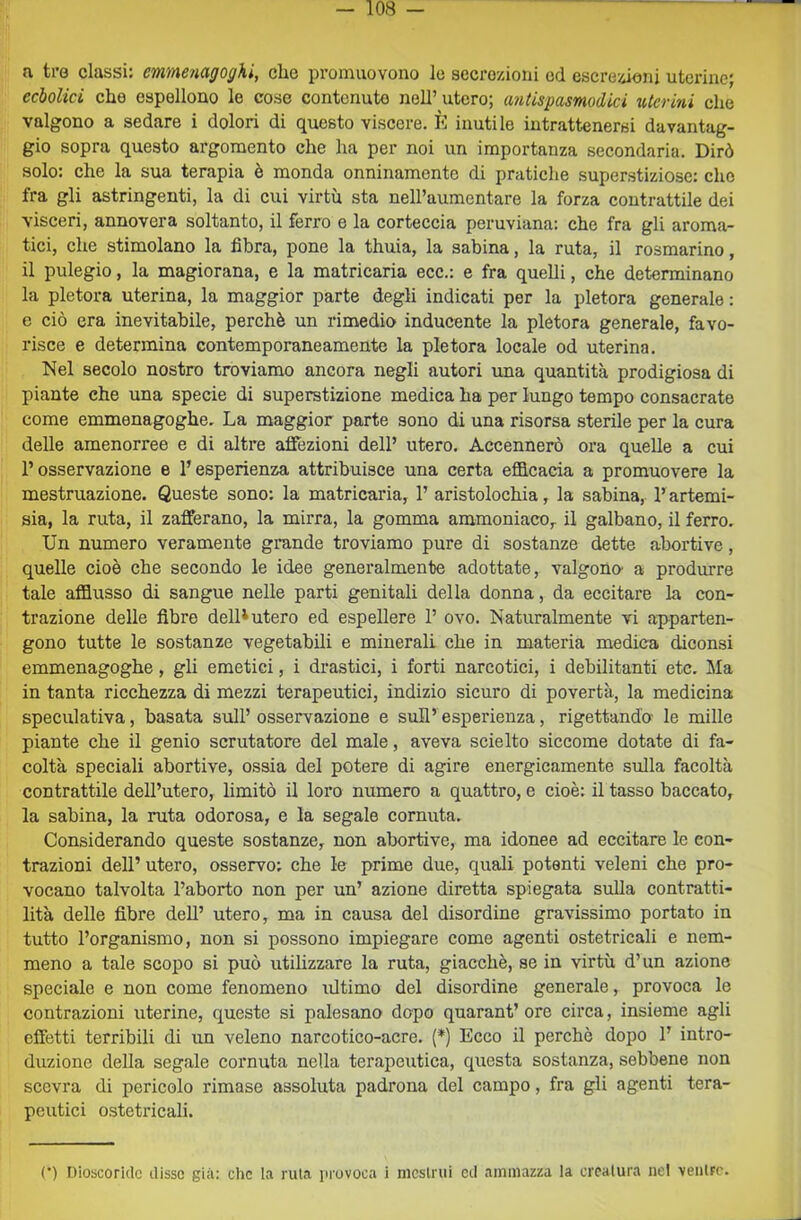 a tre classi: emmenagogki, clic promuovono le secrozioni od escrezioni uterine; ecbolici che espellono lo cose contenuto nell’ utero; afidspasmodici uterini che valgono a sedare i dolori di questo viscere. È inutile intrattenersi davantag- gio sopra questo argomento che ha per noi un importanza secondaria. Dirò solo: che la sua terapia è monda onninamente di pratiche superstiziose: che fra gli astringenti, la di cui virtù sta neH’aumentare la forza contrattile dei visceri, annovera soltanto, il ferro e la corteccia peruviana: che fra gli aroma- tici, che stimolano la fibra, pone la thuia, la sabina, la ruta, il rosmarino, il pulegio, la magiorana, e la matricaria eco.: e fra quelli, che determinano la pletora uterina, la maggior parte degli indicati per la pletora generale : e ciò era inevitabile, perchè un rimedio inducente la pletora generale, favo- risce e determina contemporaneamente la pletora locale od uterina. Nel secolo nostro troviamo ancora negli autori una quantità prodigiosa di piante che una specie di superstizione medica ha per lungo tempo consacrate come emmenagogher La maggior parte sono di una risorsa sterile per la cura delle amenorree e di altre affezioni dell’ utero. Accennerò ora quelle a cui l’osservazione e l’esperienza attribuisce una certa efficacia a promuovere la mestruazione. Queste sono: la matricaria, 1’ aristolochia, la sabina, l’artemi- sia, la ruta, il zafferano, la mirra, la gomma ammoniaco, il galbano, il ferro. Un numero veramente grande troviamo pure di sostanze dette abortive, quelle cioè che secondo le idee generalmente adottate, valgono' a produrre tale affiusso di sangue nelle parti genitali della donna, da eccitare la con- trazione delle fibre delD utero ed espellere 1’ ovo. Naturalmente vi apparten- gono tutte le sostanze vegetabili e minerali che in materia medica diconsi emmenagoghe, gli emetici, i drastici, i forti narcotici, i debilitanti etc. Ma in tanta ricchezza di mezzi terapeutici, indizio sicuro di povertà, la medicina speculativa, basata sull’ osservazione e sull’ esperienza, rigettando le mille piante che il genio scrutatore del male, aveva sciolto siccome dotate di fa- coltà speciali abortive, ossia del potere di agire energicamente sulla facoltà contrattile dell’utero, limitò il loro numero a quattro, e cioè: il tasso baccato, la sabina, la ruta odorosa, e la segale cornuta. Considerando queste sostanze, non abortive, ma idonee ad eccitare le con- trazioni dell’ utero, osservo: che le prime due, quali potenti veleni che pro- vocano talvolta l’aborto non per un’ azione diretta spiegata sulla contratti- lità delle fibre dell’ utero, ma in causa del disordine gravissimo portato in tutto l’organismo, non si possono impiegare come agenti ostetricali e nem- meno a tale scopo si può utilizzare la ruta, giacché, se in virtù d’un azione speciale e non come fenomeno ultimo del disordine generale, provoca le contrazioni uterine, queste si palesano dopo quarant’ ore circa, insieme agli effetti terribili di un veleno narcotico-acre. [*) Ecco il perchè dopo 1’ intro- duzione della segale cornuta nella terapeutica, questa sostanza, sebbene non scevra di pericolo rimase assoluta padrona del campo, fra gli agenti tera- peutici ostetricali.