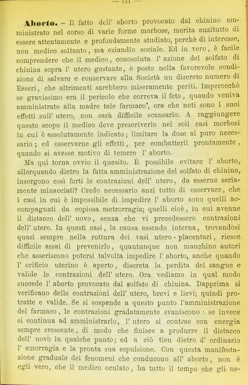 Aborio. - Il fatto dell’ aborto provocato dal chinino am- ministrato nel corso di varie forme morbose, merita anzitutto di essere attentamente e profondamente studiato, perchè di intei esse, non medico soltanto, ma eziandio sociale. Ed in vero , è facile comprendere che il medico, conosciuta 1’ azione del solfato di chinina sopra V utero gestante, è posto nella favorevole condi- zione di salvare e conservare alla Società un discreto numero di Esseri, che altrimenti sarebbero miseramente periti. Imperocché se gravissimo era il pericolo che correva il feto, quando veni\a amministrato alla madre tale farmaco, ora che noti sono i suoi effetti sull’ utero, non sarà difficile scansarlo. A raggiungere questo scopo il medico deve prescriverlo nei soli casi morbosi j in cui è assolutamente indicato ; limitare la dose al puro neces- sario ; ed osservarne gli effetti, per combatterli prontamente , quando si avesse motivo di temere 1’ aborto. Ma qui torna ovvio il quesito. È possibile evitare 1’ aborto, allorquando dietro la fatta amministrazione del solfato di chinina, insorgono cosi forti le contrazioni dell’ utero, da esserne seria- mente minacciati? Credo necessario anzi tutto di osservare, che i casi in cui è impossibile di impedire 1’ aborto sono quelli ac- compagnati da copiosa metrorragia; quelli cioè, in cui avenne il distacco dell’ uovo, senza che vi precedessero contrazioni dell’utero. In questi casi, la causa essendo interna, trovandosi quasi sempre nella rottura dei vasi utero - placentari, riesce difficile assai di prevenirlo, quantunque non manchino autori che asseriscono potersi talvolta impedire 1’ aborto, anche quando r orificio uterino è aperto, discreta la perdita del sangue e valide le contrazioni dell’ utero. Ora vediamo in qual modo succede 1’ aborto provocato dal solfato di chinina. Dapprima sì verificano delle contrazioni dell’ utero, brevi e lievi; quindi pro- tratte e valide. Se si sospende a questo punto l’amministrazione del farmaco, le contrazioni gradatamente svaniscono ; se invece si continua ad amministrarlo, 1’ utero si contrae con energia sempre crescente, di modo che finisce a produrre il distacco deir uovo in qualche punto; ed a ciò tien dietro d’ ordinario r emorragia e la pronta sua espulsione. Con questa manifesta- zione graduale dei fenomeni che conducono all’ aborto , non è egli vero, che il medico oculato, ha tutto il tempo che gli ne-