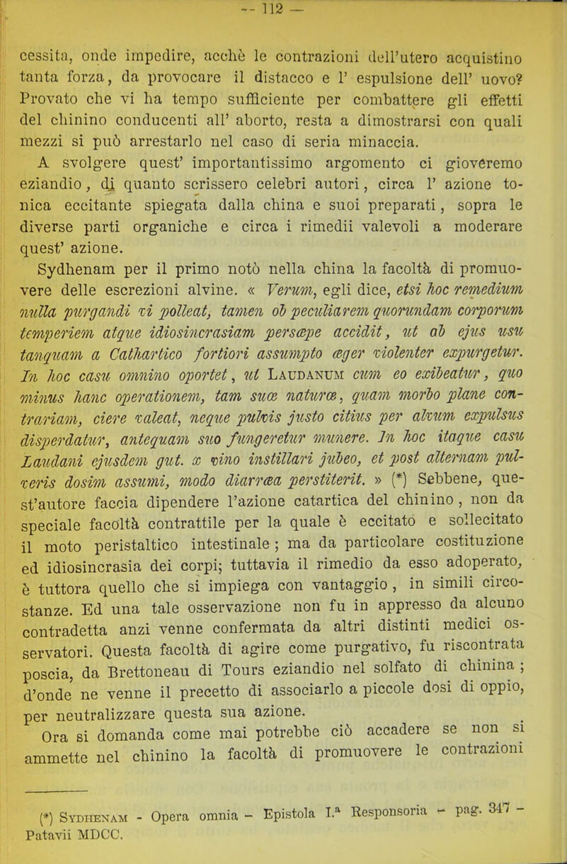 cessita, onde impedire, accdiò le contrazioni dell’utero acquistino tanta forza, da provocare il distacco e 1’ espulsione dell’ uovo? Provato che vi ha tempo sufficiente per comhattpre gli effetti del chinino conducenti all’ aborto, resta a dimostrarsi con quali mezzi si può arrestarlo nel caso di seria minaccia. A svolgere quest’ importantissimo argomento ci gioveremo eziandio, dj quanto scrissero celebri autori, circa 1’ azione to- nica eccitante spiegata dalla china e suoi preparati, sopra le diverse parti organiche e circa i rimedii valevoli a moderare quest’ azione. Sydhenam per il primo notò nella china la facoltà di promuo- vere delle escrezioni alvine. « Vermi, egli dice, etsi hoc remedium nulla 'purgandi xi polleat, tamen obpeculiarem quonindam corporum temperiem atque idiosincrasiam perscepe accidit, ut ob ejus usu tanquam a Cathartico fortiori assumpto ceger xiolenter expurgetur. In hoc casu omnino oportet, ut Laudanum cum eo exibeatur, quo minus hanc operationem, tam suoe naUiroe, quam morbo piane con- trariam, ciere xaleat, neque puMs gusto citius per alxum expulsus disperdatur, antequam suo fungeretur munere. In hoc itaque casu Laudani ejusdem gut. x vino instillari jìibeo, et post altemam pul- xens dosim assumi, modo diarrea perstiterit. » (*) Sebbene, que- st’autore faccia dipendere l’azione catartica del chinino, non da speciale facoltà contrattile per la quale è eccitato e sollecitato il moto peristaltico intestinale ; ma da particolare costituzione ed idiosincrasia dei corpi; tuttavia il rimedio da esso adoperato, è tuttora quello che si impiega con vantaggio , in simili circo- stanze. Ed una tale osservazione non fu in appresso da alcuno contradetta anzi venne confermata da altri distinti medici os- servatori. Questa facoltà di agire come purgativo, fu riscontrata poscia, da Brettoneau di Tours eziandio nel solfato di chinina ; d’onde ne venne il precetto di associarlo a piccole dosi di oppio, per neutralizzare questa sua azione. Ora si domanda come mai potrebbe ciò accadere se non si ammette nel chinino la facoltà di promuovere le contrazioni (*) Sydhenam - Opera omnia - Epistola I.'^ Responsoria - pag. 34/ - Patavii MDCC.