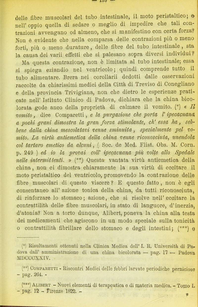 delle fibre muscolari del tubo intestinale, il moto peristaltico; & nell’oppio quella di sedare o meglio di impedire cbe tali con- trazioni avvengano od almeno, che sì manifestino con certa forza? Non ó evidente che nella comparsa delle contrazioni più o meno forti, più 0 meno durature, delle fibre del tubo intestinale , sta la causa dei varii effetti che si palesano sopra diversi individui? Ma questa contrazione, non è limitata al tubo intestinale; essa si spiega eziandio nel ventricolo ; quindi comprende tutto il tubo alimentare. Brera nei corollàrii dedotti dalle osservazioni raccolte da chiarissimi medici della Città di Treviso di Conegliano e della provincia Trivigiana, non che dietro le esperienze prati-* cate nell’ Istituto Clinico di Padova, dichiara che la china bico- lorata gode anco della proprietà di calmare il vomito. (*) « Il wmUo, dice Comparetti, e la purgazione che porta V ipecacuana a pochi grani dimostra la gran forza stimolante, cV essa ha, séb- lene dalla china mescolatam venne smimàta, spezialmente pel vo- mito. La virtù antiemetica della china venne riconosciuta, unendola col tartaro emetico da alcxmi, { Soc. de Med. Flist. Obs. M. Coru. p. 249 ) ed io la provai colV ipecacuana più volte allo Spedale nelle intermittenti. » (**) Questar vantata virtù antiemetica della china, non ci dimostra chiaramente la sua virtù di eccitare il moto peristaltico del ventricolo, promovendo la contrazione delle fibre muscolari di questo viscere ? E questo fatto , non è egli consentaneo all’ azione tonica della china, da tutti ricono.sciuta, di rinforzare lo stomaco ; azione, che si risolve nell’ eccitare la contrattilità delle fibre muscolari, in stato di languore, d’inerzia, d'atonia? Non a torto dunque, Alibert, poneva la china alla testa dei medicamenti che agiscono in un modo speciale sulla tonicità 0 contrattilità fibrillare dello stomaco e degli intestini; (***} e (*) Risultamenti ottenuti nella Clinica Medica dell’ I. R. Università di Pa* dova dall’ amministrazione di una china bicolorata — pag. 17 — Padova MDCCCXXIV. {**) Comparetti - Riscontri Medici delle febbri larvate periodiche perniciose - pag. 264. - I (***) Alibert - Nuovi elementi di terapeutica e di materia medica. - Tomo I. i - pag. 12 - Firenze 1822. - 8
