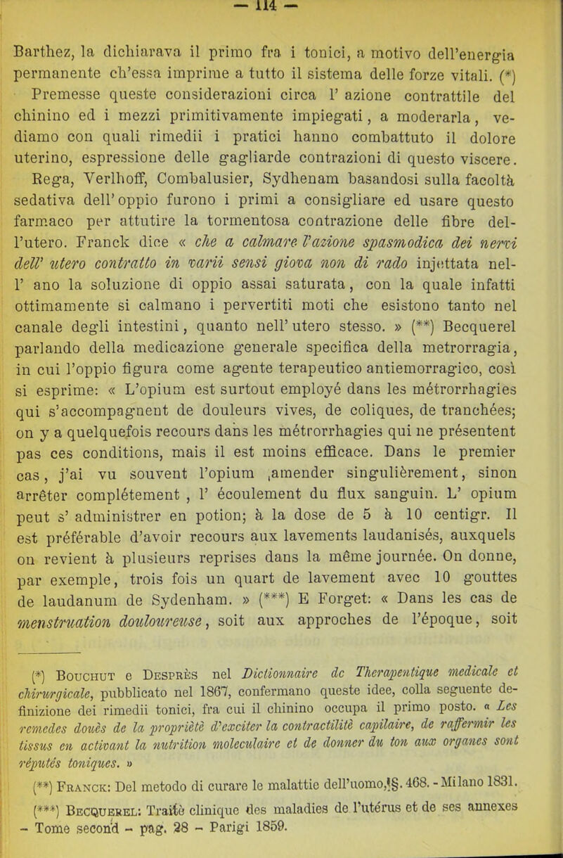 permanente cli’essa imprime a tutto il sistema delle forze vitali. (*) Premesse queste considerazioni circa 1’ azione contrattile del chinino ed i mezzi primitivamente impieg'ati, a moderarla, ve- diamo con quali rimedii i pratici hanno combattuto il dolore uterino, espressione delle gagliarde contrazioni di questo viscere. Rega, Verlhoff, Comhalusier, Sydhenam basandosi sulla facoltà sedativa dell’oppio furono i primi a consigliare ed usare questo farm.aco per attutire la tormentosa contrazione delle fibre del- l’utero. Franck dice « che a calmare- l'azione spasmodica dei nerzi dell' utero contratto in mrii sensi giova non di rado inje.ttata nel- r ano la soluzione di oppio assai saturata, con la quale infatti ottimamente si calmano i pervertiti moti che esistono tanto nel canale degli intestini, quanto nell’ utero stesso. » (**) Becquerel parlando della medicazione generale specifica della metrorragia, in cui l’oppio figura come agente terapeutico antiemorragico, cosi si esprime: « L’opium est surtout employé dans les métrorrhagies qui s’accompagnent de douleurs vives, de coliques, de tranchées; on y a quelquefois recours dans les métrorrhagies qui ne présentent pas ces conditions, mais il est moins eflQcace. Dans le premier cas, j’ai vu souvent l’opium .amender singulièrement, sinon arréter complétement , 1’ écoulement du flux sanguin. L’ opium peut s’ administrer en potion; à la dose de 5 à 10 centigr. Il est préférable d’avoir recours aux lavements laudanisés, auxquels ou revient à plusieurs reprises dans la méme journée. On donne, par exemple, trois fois un quart de lavement avec 10 gouttes de laudanum de Sydenham. » {***) E Forget: « Dans les cas de menstruation doulourev.se-, soit aux approches de l’époque, soit Bouchut e Despbès bsI DìcIìoìitkiìtg de Therapcìitipie mcdicule et cUrwgicale, pubblicato nel 1867, confermano queste idee, colla seguente de- finizione dei rimedii tonici, fra cui il chinino occupa il primo posto. « Les remedes doues de la 'propriètè d'exciteT la contractilitè capilaire, de raffermir les tissus en activant la nntrition moleculaire et de donner du ton aux organes sont réputés toniques. » {**) Franck: Del metodo di curare le malattie dell’uomo,1§. 468. - Milano 1831. Becquerel; Traiti? clinique tles maladies de l’utérus et de ses annexes - Tome second - pag. 28 - Parigi 1859.