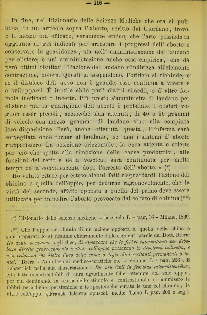 blica, in un articolo sopra V aborto, scritto dal Giordano, trovo: « Il mezzo più efficace, veramente eroico, che l’arte possiede in ag'g’iunta ai gìh indicati per arrestare i progressi dell’ aborto e conservare la gravidanza , sta nell’ amministrazione del laudano per clistere; è un’ amministazione anche essa empirica, che dà però ottimi risultati. L’azione del laudano s’indirizza all’elemento contrazione, dolore, Questi si sospendono, l’orificio si richiude, e' se il distacco dell’ uovo non è grande, esso continua a vivere e a svilupparsi. È inutile ch’io parli d’altri rimedii, o d’ altre for- inole inefficaci o incerte. Più presto s’amministra il laudano per clistere; più la guarigione dell’ aborto è probabile. I clisteri vo- glion esser piccoli , acciocché sian ritenuti, di 40 o 50 grammi di veicolo con mezzo grammo di laudano sino alla compiuta loro disparizione. Però, anche ottenuta questa, l’inferma sarà sorvegliata onde tornar al laudano, se mai i sintomi d’ aborto riapparissero. La posizione orizzontale, la cura attenta e solerte per ciò che spetta alla rimozione delle cause produttrici, alle funzioni del retto e della vescica, sarà continuata per molto tempo dalla convalescente dopo l’arresto dell’ aborto. » (*) Ho voluto citare per esteso alcuni fatti risguardanti l’azione del chinino e quella dell’oppio, per dedurne ragionevolmente, che la virtù del secondo, affatto opposta a quella del primo deve essere utilizzata per impedire l’aborto provocato dal solfato di chinina.(**) (*) Dizionario delle scienze mediche - fascicolo I. - pag, 16 - Milano, 1869, [**) Che l’oppio sia dotato di un azione opposta a quella della china e .suoi preparati lo si desume chiaramente dalle seguenti parole del Dott. Brera: Ho avuto occasione, egli dice, di rimarcare che le fèbbri intermittenti per debo- lezza diretta generosamente trattate colVoppio passavano in debolezza indiretta, e non cedevano che dietro l’uso della china o degli- altri eccitanti permanenti o to- nici. (Brera - Annotazioni medico-pratiche etc. - Volume I. - pag, 226). E SchEortlich nella sua dissertazione: De usu Opii in febriius intermittentibus, cita fatti incontrastabili di cure ugualmente felici ottennte col solo oppio, per cui dominando la teoria dello stimolo e controstimolo si ammisero le febbri periodiche ipersteniche e le iposteniche curate le une col chinino , le altre coll’oppio. (Franck delectus opuscol. medie. Tomo I. pag. 203 e seg.)