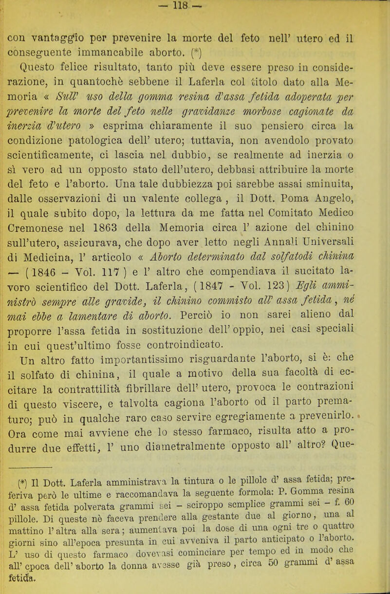 con vantag‘g‘10 per prevenire la morte del feto nell’ utero ed il conseg’uente immancabile aborto. (*) Questo felice risultato, tanto più deve essere preso in conside- razione, in quantochè sebbene il Laferla col titolo dato alla Me- moria « Stili' uso della gomma resina d'assa fetida adoperata per prevenire la morte del feto nelle gravidanze morbose cagionate da inerzia d'utero » esprima chiaramente il suo pensiero circa la condizione patologica dell’ utero; tuttavia, non avendolo provato scientificamente, ci lascia nel dubbio, se realmente ad inerzia o si vero ad un opposto stato dell’utero, debbasi attribuire la morte del feto e l’aborto. Una tale dubbiezza poi sarebbe assai sminuita, dalle osservazioni di un valente collega , il Dott. Poma Angelo, il quale subito dopo, la lettura da me fatta nel Comitato Medico Cremonese nel 1863 della Memoria circa 1’ azione del chinino sull’utero, assicurava, che dopo aver letto negli Annali Universali di Medicina, 1’ articolo « Aborto determinato dal solfatodi chinina — (1846 - Voi. 117 ) e 1’ altro che compendiava il sucitato la- voro scientifico del Dott. Laferla, (1847 - Voi. 123) Egli ammi- nistrò sempre alle gravide, il chinino commisto all' assa fetida, né mai ebbe a lamentare di aborto. Perciò io non sarei alieno dal proporre Passa fetida in sostituzione dell’oppio, nei casi speciali in cui quest’ultimo fosse controindicato. Un altro fatto importantissimo risguardante l’aborto, si è: che il solfato di chinina, il quale a motivo della sua facoltà di ec- citare la contrattilità fibrillare delP utero, provoca le contrazioni di questo viscere, e talvolta cagiona l’aborto od il parto prema- turo; può in qualche raro caso servire egregiamente a prevenirlo.. Ora come mai avviene che lo stesso farmaco, risulta atto a pro- durre due effetti, P uno diametralmente opposto all’ altro? Que- (*) Il Dott. Laferla amministrava la tintura o le pillole d’ assa fetida; pre- feriva però le ultime e raccomandava la seguente formola: P. Gomma resina d’ assa fetida polverata grammi sei — sciroppo semplice giammi sei — f. 60 pillole. Di queste nè faceva prendere alla gestante due al giorno, una a mattino l’altra alla sera; aumentava poi la dose di una ogni tre o quattio giorni sino all’epoca presunta in cui avveniva il parto anticipato o l’aborto. L’ uso di questo farmaco dovevasi cominciare per tempo ed in modo die aU’ epoca dell’ aborto la donna avesse già preso , circa 50 grammi d’ assa fetida.