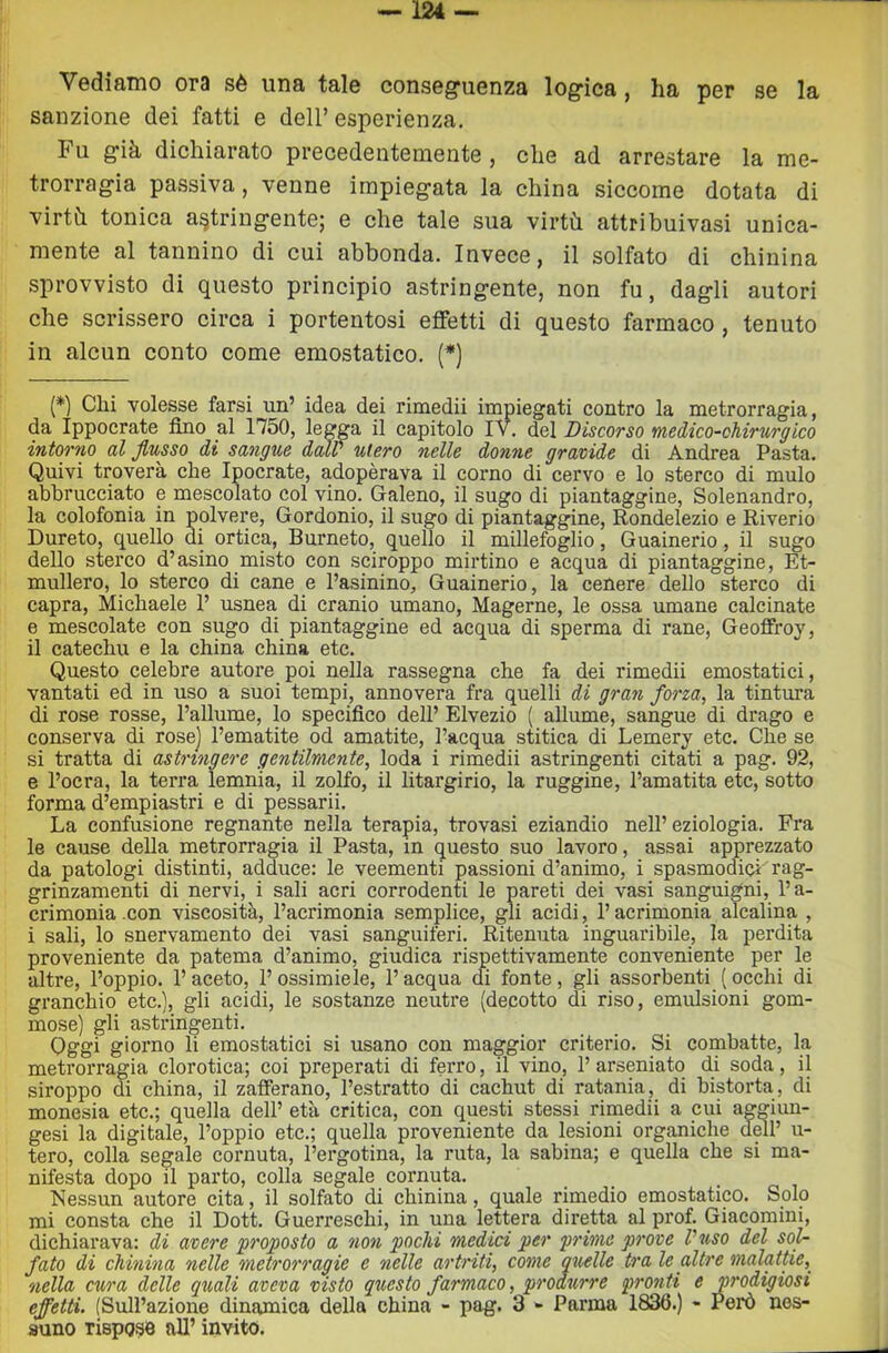 Vediamo ora sè una tale conseguenza logica, ha per se la sanzione dei fatti e dell’ esperienza. Fu già dichiarato precedentemente , che ad arrestare la me- trorragia passiva, venne impiegata la china siccome dotata di virtà tonica astringente; e che tale sua virtù attribuivasi unica- mente al tannino di cui abbonda. Invece, il solfato di chinina sprovvisto di questo principio astringente, non fu, dagli autori che scrissero circa i portentosi effetti di questo farmaco, tenuto in alcun conto come emostatico. (*) (*) Chi volesse farsi un’ idea dei rimedii impiegati contro la metrorragia, da Ippocrate fino al 1750, legga il capitolo IV. del Discorso medico-chirurgico intorno al flusso di sangue dalV utero nelle donne gravide di Andrea Pasta. Quivi troverà che Ipocrate, adopèrava il corno di cervo e lo sterco di mulo abbrucciato e mescolato col vino. Galeno, il sugo di piantaggine, Solenandro, la colofonia in polvere, Gordonio, il sugo di piantaggine, Rondelezio e Riverio Dureto, quello di ortica, Burneto, quello il millefoglio, Guainerio, il sugo dello sterco d’asino misto con sciroppo mirtino e acqua di piantaggine, Et- mullero, lo sterco di cane e l’asinino. Guainerio, la cenere dello sterco di capra, Michaele 1’ usnea di cranio umano, Magerne, le ossa umane calcinate e mescolate con sugo di piantaggine ed acqua di sperma di rane, Geoffroy, il catechu e la china china etc. Questo celebre autore poi nella rassegna che fa dei rimedii emostatici, vantati ed in uso a suoi tempi, annovera fra quelli di graìi forza, la tintura di rose rosse, Pallume, lo specifico dell’ Elvezio ( allume, sangue di drago e conserva di rose] l’ematite od amatite, l’acqua stitica di Lemery etc. Che se si tratta di astringere gentilmente, loda i rimedii astringenti citati a pag. 92, e l’ocra, la terra lemnia, il zolfo, il litargirio, la ruggine, l’amatita etc, sotto forma d’empiastri e di pessarii. La confusione regnante nella terapia, trovasi eziandio nell’ eziologia. Fra le cause della metrorragia il Pasta, in questo suo lavoro, assai apprezzato da patologi distinti, adduce: le veementi passioni d’animo, i spasmodici rag- grinzamenti di nervi, i sali acri corrodenti le pareti dei vasi sanguigni, l’a- crimonia .con viscosità, l’acrimonia semplice, gli acidi, l’acrimonia alcalina , i sali, lo snervamento dei vasi sanguiferi. Ritenuta inguaribile, la perdita proveniente da patema d’animo, giudica rispettivamente conveniente per le altre, l’oppio. 1’ aceto, 1’ ossimiele, l’acqua di fonte, gli assorbenti ( occhi di granchio etc.), gli acidi, le sostanze neutre (decotto di riso, emidsioni gom- mose) gli astringenti. Oggi giorno li emostatici si usano con maggior criterio. Si combatte, la metrorragia clorotica; coi preperati di ferro, il vino, 1’ arseniato di soda, il siroppo di china, il zafferano, l’estratto di cachut di ratania, di bistorta, di monesia etc.; quella dell’ età critica, con questi stessi rimedii a cui aggiun- gasi la digitale, l’oppio etc.; quella proveniente da lesioni organiche dell’ u- tero, colla segale cornuta, l’ergotina, la ruta, la sabina; e quella che si ma- nifesta dopo il parto, colla segale cornuta. Nessun autore cita, il solfato di chinina, quale rimedio emostatico. Solo mi consta che il Dott. Guerreschi, in una lettera diretta al prof. Giacomini, dichiarava: di avere proposto a non pochi medici per prime prove Vuso del sofl fato di chinina nelle metrorragie e nelle artriti, come quelle tra le altre malattie, nella cura delle quali aveva visto questo farmaco, produrre pronti e prodigiosi effetti. (Sull’azione dinamica della china - pag. 3 - Parma 1836.) - Però nes- suno rispose all’ invito.