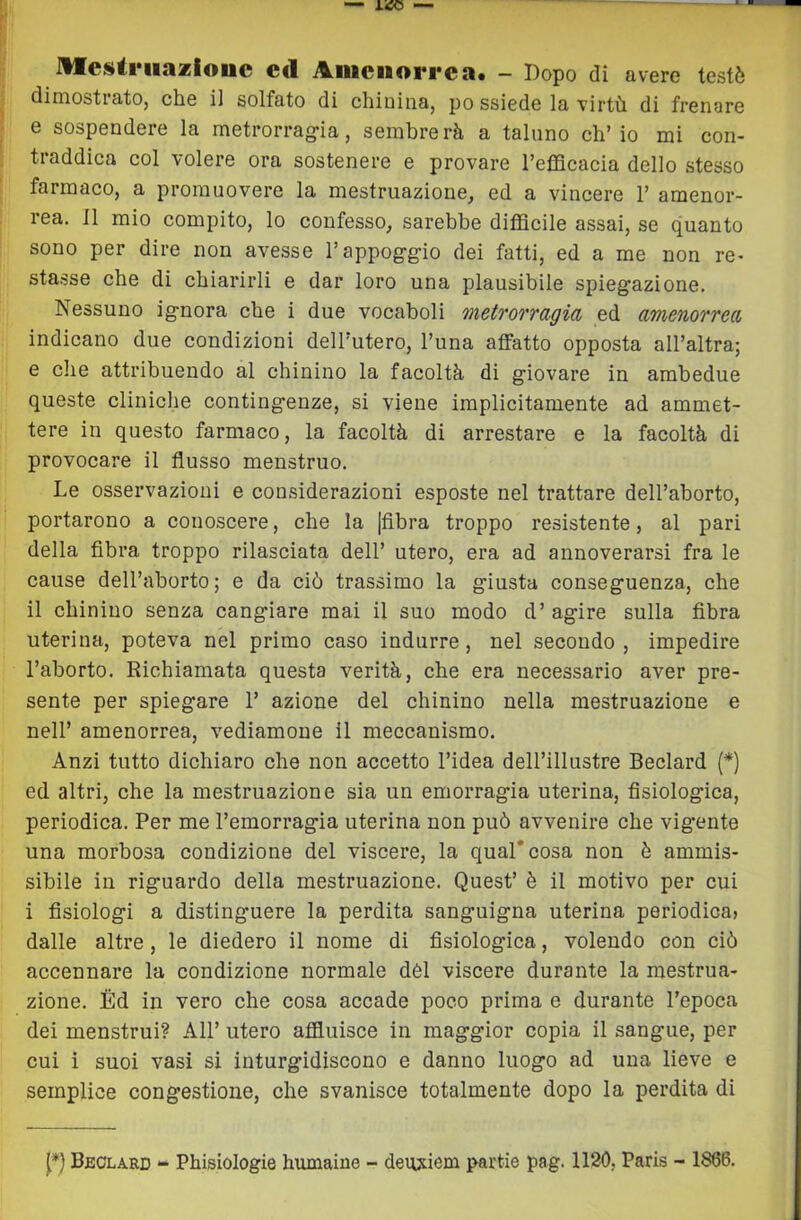 JUcsAriiaasiouc ed Aiiiciiorrca. - Dopo di avere testò dimostrato, che il solfato di chinina, po ssiede la virtù di frenare e sospendere la metrorrag-ia, sembrerà a taluno ch’io mi con- traddica col volere ora sostenere e provare l’efficacia dello stesso farmaco, a promuovere la mestruazione, ed a vincere 1’ amenor- rea. Il mio compito, lo confesso, sarebbe diffieile assai, se quanto sono per dire non avesse l’appog-g-io dei fatti, ed a me non re- sta.sse che di chiarirli e dar loro una plausibile spiegazione. Nessuno ignora che i due vocaboli metrorragia ed amenorrea indicano due condizioni dell’utero, l’una affatto opposta all’altra; e che attribuendo al chinino la facoltà di giovare in ambedue queste cliniehe contingenze, si viene implicitamente ad ammet- tere in questo farmaco, la facoltà di arrestare e la facoltà di provocare il flusso menstruo. Le osservazioni e considerazioni esposte nel trattare dell’aborto, portarono a conoscere, che la |fibra troppo resistente, al pari della fibra troppo rilasciata dell’ utero, era ad annoverarsi fra le cause dell’aborto; e da ciò trassimo la giusta conseguenza, ehe il chinino senza cangiare mai il suo modo d’ agire sulla fibra uterina, poteva nel primo caso indurre, nel secondo , impedire l’aborto. Richiamata questa verità, che era necessario aver pre- sente per spiegare 1’ azione del chinino nella mestruazione e nell’ amenorrea, vediamone il meccanismo. Anzi tutto dichiaro che non accetto l’idea dell’illustre Beclard (*) ed altri, che la mestruazione sia un emorragia uterina, fisiologica, periodica. Per me l’emorragia uterina non può avvenire che vigente una morbosa condizione del viscere, la qual'eosa non è ammis- sibile in riguardo della mestruazione. Quest’ è il motivo per cui i fisiologi a distinguere la perdita sanguigna uterina periodica» dalle altre, le diedero il nome di fisiologiea, volendo con ciò accennare la eondizione normale dèi viscere durante la mestrua- zione. Éd in vero che cosa accade poco prima e durante l’epoca dei menstrui? All’ utero affluisce in maggior copia il sangue, per cui i suoi vasi si inturgidiscono e danno luogo ad una lieve e semplice congestione, che svanisce totalmente dopo la perdita di l*) Beclard - Phisiologie hxunaine - deuxiem partie pag. 1120, Paris - 1886.