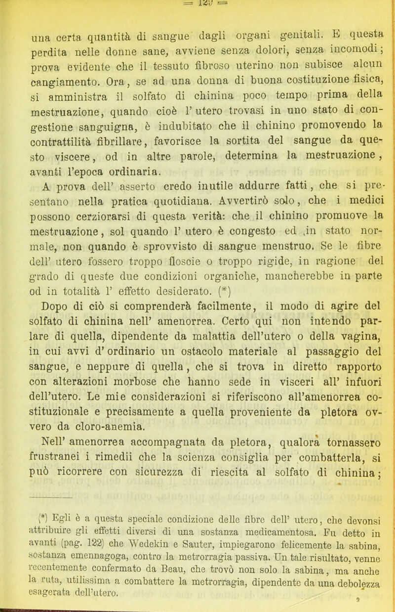 uua certa quantità di sangue dagli organi genitali. E questa | perdita nelle donne sane, avviene senza dolori, senza incomodi; | prova evidente che il tessuto fibroso uterino non subisce alcun | cangiamento. Ora, se ad una donna di buona costituzione fisica, j si amministra il solfato di chinina poco tempo prima della | mestruazione, quando cioè 1’ utero trovasi in uno stato di con- gestione sanguigna, è indubitato che il chinino promovendo la : contrattilità fibrillare, favorisce la sortita del sangue da que- sto viscere, od in altre parole, determina la mestruazione, avanti l’epoca ordinaria. i A prova dell’ asserto credo inutile addurre fatti, che si pre- ^ sentano nella pratica quotidiana. Avvertirò solo, che i medici possono cerziorarsi di questa verità: che il chinino promuove la mestruazione, sol quando 1’ utero è congesto ed ,in stato nor- male, non quando è sprovvisto di sangue menstruo. Se le fibre dell’ utero fossero troppo floscie o troppo rigide, in ragione del grado di queste due condizioni organiche, mancherebbe in parte od in totalità 1’ effetto desiderato. (*) Dopo di ciò si comprenderà facilmente, il modo di agire del solfato di chinina nell’ amenorrea. Certo qui non intendo par- lare di quella, dipendente da malattia dell’utero o della vagina, in cui avvi d’ ordinario un ostacolo materiale al passaggio del sangue, e neppure di quella , che si trova in diretto rapporto con alterazioni morbose che hanno sede in visceri all’ infuori dell’utero. Le mie considerazioni si riferiscono all’anienorrea co- stituzionale e precisamente a quella proveniente da pletora ov- vero da cloro-anemia. Nell’ amenorrea accompagnata da pletora, qualora tornassero frustranei i rimedii che la scienza consiglia per combatterla, si può ricorrere con sicurezza di riescila al solfato di chinina; (*) Egli è a questa speciale condizione delle fibre dell’ utero, che devonsi attribuire gli effetti diversi di una sostanza medicamentosa. Fu detto in avanti (pag. 122) che Wedekin e Sauter, impiegarono felicemente la sabina, .sostanza emennagoga, contro la metrorragia passiva. Un tale risultato, venne recentemente confermato da Beau, che trovò non solo la sabina, ma anche la ruta, utilissima a combattere la metrorragia, dipendente da una debolezza esagerata dell’utero.