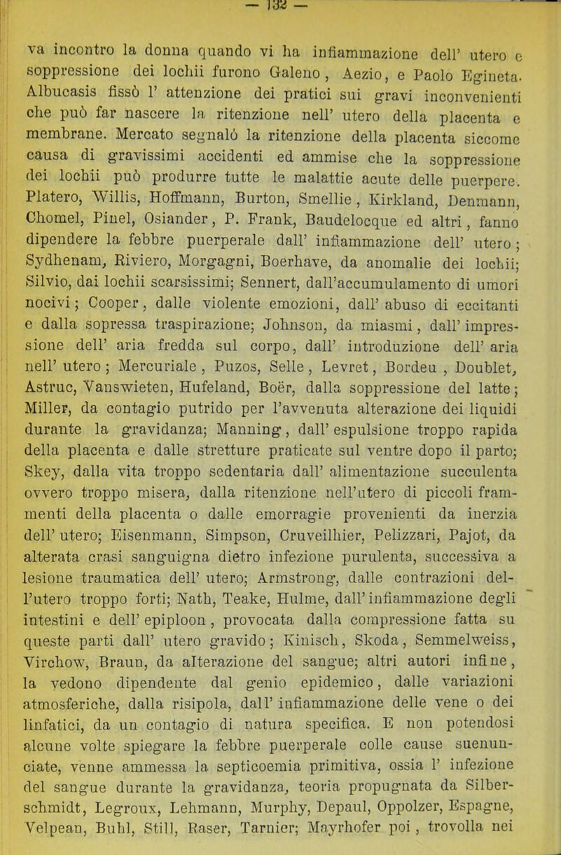 va incontro la donna quando vi lia infiammazione dell’ utero e soppressione dei locliii furono Galeno, Aezio, e Paolo Eg-ineta. Albucasis fissò 1’ attenzione dei pratici sui giravi inconvenienti che può far nascere la ritenzione nell’ utero della placenta e membrane. Mercato segnalo la ritenzione della placenta siccome causa di g'ravissimi accidenti ed ammise che la soppressione dei lochii può produrre tutte le malattie acute delle puerpere. Fiaterò, Willis, Hoffmann, Burton, Smelile , Kirkland, Denmann, Chomel, Pinel, Osiander, P. Frank, Baudelocque ed altri, fanno dipendere la febbre puerperale dall’ infiammazione dell’ utero ; Sydhenam, Riviere, Morg-agni, Boerhave, da anomalie dei lochii; Silvio, dai lochii scarsissimi; Sennert, daU’accumulamento di umori nocivi; Cooper, dalle violente emozioni, dall’abuso di eccitanti e dalla sopressa traspirazione; Johnson, da miasmi, dall’ impres- sione dell’ aria fredda sul corpo, dall’ introduzione dell’ aria nell’ utero ; Mercuriale , Puzos, Selle, Levret, Bordeu , Doublet, Astruc, Vanswieten, Hufeland, Boér, dalla soppressione del latte; Miller, da contag'io putrido per l’avvenuta alterazione dei liquidi durante la g'ravidanza; Manning’, dall’ espulsione troppo rapida della placenta e dalle stretture praticate sul ventre dopo il parto; Skey, dalla vita troppo sedentaria dall’ alimentazione succulenta ovvero troppo misera, dalla ritenzione nell’utero di piccoli fram- menti della placenta o dalle emorragie provenienti da inerzia dell’ utero; Eisenmann, Simpson, Cruveilhier, Pelizzari, Pajot, da alterata crasi sangmigna dietro infezione purulenta, successiva a lesione traumatica dell’ utero; Armstrong, dalle contrazioni del- l’utero troppo forti; Nath, Teake, Hulme, dall’ infiammazione degli intestini e dell’ epiploon , provocata dalla compressione fatta su queste parti dall’ utero gravido; Kiuisch, Skoda, Semmelweiss, Virchow, Braun, da alterazione del sangue; altri autori infine, la vedono dipendente dal g’enio epidemico, dalle variazioni atmosferiche, dalla risipola, dall’ infiammazione delle vene o dei linfatici, da un contagio di natura specifica. E non potendosi alcune volte spiegare la febbre puerperale colle cause suenuu- ciate, venne ammessa la septicoemia primitiva, ossia 1’ infezione del sangue durante la gravidanza, teoria propugnata da Silber- schmidt, Legroux, Lehmann, Murphy, Depaul, Oppolzer, Espagne, Velpean, Buhl, Stili, Raser, Tarnier; Mayrhofer poi , trovolla nei