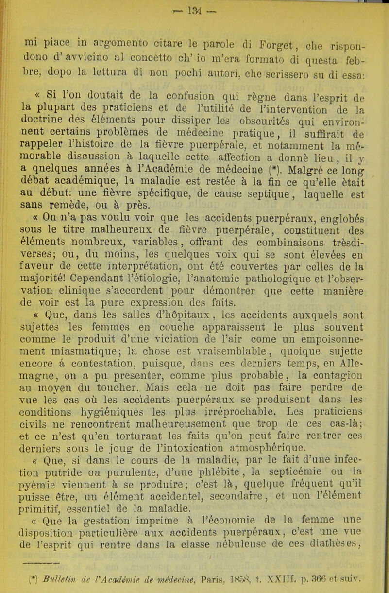 mi piace in arg-omento citare le parole eli Forget, che rispon- dono d’ avvicino al concetto eh’ io m’era formato di questa feb- 1)1 e, dopo la lettura di non jjochi autori, che scrissero su di essa; « Si Fon doutait de la confusion qui règne dans l’esprit de la plupart des praticiens et de l’utilité de Fintervention de la doctrine des éléments pour dissiper les obscurités qui environ- nent certains problèraes de médecine pratique, il suffirait de rappeler Fhistoire de la fièvre puerpérale, et notamment la m6- raorable discussion à laquelle cette affection a donnè lieu , il y a qnelques années à FAcadémie de médecine (*). Malgré ce long débat académique, la maladie est restée à la fin ce qu’elle ètait au début: une fièvre spécifique, de cause septique, laquelle est sans remède, ou à près. « On iFa pas voulu voir que les accidents puerpéraux, englobés sous le titre raalheureux de fièvre puerpérale, coustituent des éléments nombreux, variables, olFrant des combinaisons trèsdi- verses; ou, du moins, les quelques voix qui se sont élevées en faveur de cette interprétation, oiit été couvertes par celles de la majorité! Cependant Fétiologie, Fanatomie pathologique et Fobser- vation clinique s’accordent pour démontrer que cette manière de voir est la pure expression des faits. « Que, dans les salles d’hCpitaux, les accidents auxquels sont sujettes les femmes en conche apparaissent le plus souvent comme le produit d’une viciation de Fair come un empoisonne- ment miasmatique; la chose est vraisemblable, quoique sujette encore à contestation, puisque, dans ces derniers temps, en Alle* mag-ne, on a pu presenter, comme plus probable, la contagion au moyen du toucher. Mais cela ne doit pas faire perdre de vue les cas où les accidents puerpéraux se produiseut dans les conditions hygùéniques les plus irréprochable. Les praticiens civils ne rencontrent mallieureusement que trop de ces cas-là; et ce n’est qu’en torturant les faits qu’on peut faire rentrer ce.s derniers sous le joug de Fintoxication atmosphérique. « Que, si dans le cours de la maladie, par le fait d’une infec- tion putride ou purulente, d’une phlébite , la septicémie ou la pyémie vieniient à se produire; c’est là, quelque fréquent qu’il puisse étre, un éléinent accidentel, secondarre, et non l’éléinent priraitif, essentiel de la maladie. « Que la gestatioii imprime à Féconoinie de la femrae une disposition particulière aux accidents puerpéraux, c’est une vue de Fesprit qui rentre dans la classe iiébuleuse de ces diathèses, {*) BìiUefitt de VAcadimie de médecine, Pflris, 185)^, t. XXIII. p. 3(?(! et suiv.