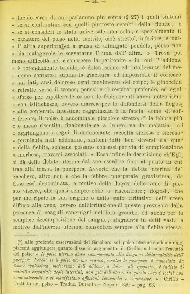 « lucido-cereo di cui parlammo più sopra (§ 27) i quali sintomi I « se si confrontino con quelli piuttosto occulti della flebite , o | « se si consideri lo stato universale non solo, e specialmente il j « carattere del polso nella metrite, cioè stretto', inferiore, e nel^ I « r altra superiore|ed a guisa di allungato pendolo, penso non ^ « sia malagevole lo sceverarne V una dall’ altra. » Trova poi meno difidcoltà nel riconoscere la peritonite « in cui 1’ addome j « è rotondamente tumido, è dolentissimo ed intollerante del me- - « nomo contatto ; supina la giacitura ed impossibile il coricare « sui lati, anzi doloroso ogni movimento del corpo; le ginocchia | « retratte verso il tronco; penosi e il respirar profondo, ed ogni ' « sforzo per espellere le orine o le feci; soventi havvi meteorismo « con istitichezza, ovvero diarrea per lo diffondersi della flogosi « alle contenuta intestina; raggrinzata è la faccia come di sof- « ferente; il polso è addominale piccolo e stretto; (*) la febbre più « 0 meno risentita, finalmente se a lungo va la malattia, s i « aggiungono i segni di cominciante raccolta sierosa o sieroso - « purulenta nell’ addomine, sintomi tutti ben diversi da que^ « della flebite, sebbene possano con-essi per via di complicazione <c morbosa, trovarsi associati. » Ecco infine la descrizione ch’Egli ’ ci dà della flebite uterina dal suo esordire fino al punto in cui trae alla'tomba la puerpera. Avverto che la flebite uterina del Sacchero, altro non è che la febbre puerperale gravissima, da Esso cosi denominata, a motivo della flogosi delle vene di que- sto viscere, che quasi sempre ebbe a riscontrare ; flogosi, che per me ripete la sua origine o dallo stato irritativo dell’ utero diffuso alle vene, ovvero dall’irritazione di queste provocata dalla presenza di coaguli sanguigni nel loro grembo, od anche per la .semplice decomposizione del sangue, stagnante in detti vasi, a motivo deH’iuerzia uterina, consociata sempre alla flebite stessa. (*) Alle profonde osservazioni del Sacchero sul polso uterino e addominale piacemi aggiungere quanto disse in argomento il Cirillo nel suo Trattato del polso: « Il polso uterino giova sommamente alla diagnosi (Ielle malattie deW puerpere. Perchè se il polso uterino m anca, mentre la puerpera è molestata da febbre acutissima, meteorismo delV addome, e dolore alV ipogastro, è indizio di malattìa essenziale degli intestini, non già delVuterc. In questo caso i lochii non sono interrotti, e si manifestano affezioni letargiche e convtdswe. » { Cirillo - Trattato del polso - Traduz. Durante - Napoli 1859 - pag. 63.