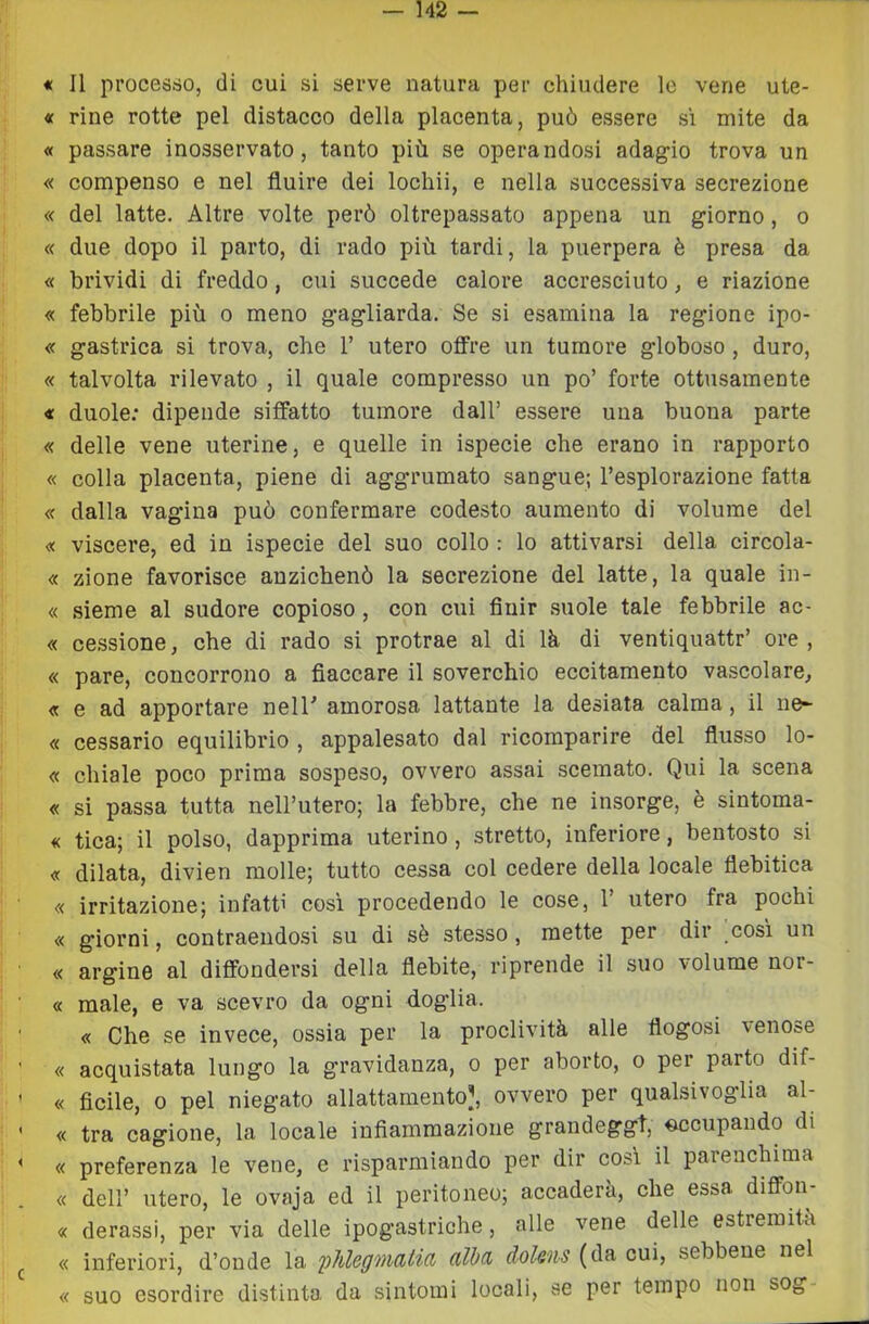 « rine rotte pel distacco della placenta, può essere si mite da « passare inosservato, tanto più se operandosi adag^io trova un « compenso e nel fluire dei lochii, e nella successiva secrezione « del latte. Altre volte però oltrepassato appena un giorno, o « due dopo il parto, di rado più tardi, la puerpera è presa da « brividi di freddo, cui succede calore accresciuto, e riazione « febbrile più o meno gagliarda. Se si esamina la regione ipo- « gastrica si trova, che 1’ utero offre un tumore globoso, duro, « talvolta rilevato , il quale compresso un po’ forte ottusamente « duole; dipende siffatto tumore dall’ essere una buona parte « delle vene uterine, e quelle in ispecie che erano in rapporto « colla placenta, piene di aggrumato sangue; l’esplorazione fatta « dalla vagina può confermare codesto aumento di volume del « viscere, ed in ispecie del suo collo : lo attivarsi della circola- « zione favorisce anzichenò la secrezione del latte, la quale in- « sieme al sudore copioso, con cui fluir .suole tale febbrile ac- « cessione, che di rado si protrae al di là di ventiquattr’ ore , « pare, concorrono a fiaccare il soverchio eccitamento vascolare, « e ad apportare nelT amorosa lattante la desiata calma, il ne- « cessarlo equilibrio , appalesato dal ricomparire del flusso lo- « chiale poco prima sospeso, ovvero assai scemato. Qui la scena « si passa tutta nell’utero; la febbre, che ne insorge, è sintoma- « tica; il polso, dapprima uterino, stretto, inferiore, bentosto si « dilata, divien molle; tutto cessa col cedere della locale flebitica « irritazione; infatti cosi procedendo le cose, 1’ utero fra pochi « giorni, contraendosi su di sè stesso, mette per dir cosi un « argine al diffondersi della flebite, riprende il suo volume nor- « male, e va scevro da ogni doglia. « Che se invece, ossia per la proclività alle flogosi venose « acquistata lungo la gravidanza, o per aborto, o per parto dif- « ficile, 0 pel niegato allattamento], ovvero per qualsivoglia al- « tra cagione, la locale infiammazione grandeggi, ^cupando di « preferenza le vene, e risparmiando per dir cosi il parenchima « dell’ utero, le ovaja ed il peritoneo; accaderà, che essa diflfon- « derassi, per via delle ipogastriche, alle vene delle estremità « inferiori, d’onde la 'phlegmalia alba dokns (da cui, sebbene nel « suo esordire distinta da sintomi locali, se per tempo non sog-