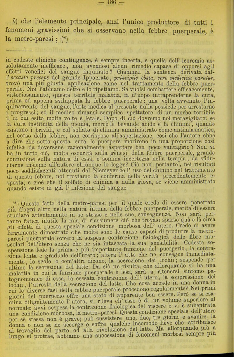 1)] che relemento principale, anzi runico produttore di tutti i fenomeni gravissimi che si osservano nella febbre puerperale, è la metro-paresi ; (*) in codeste cliniche contingenze, è sempre incerta, e quella dell’ icoremia as- solutamente inefficace, non avendosi alcun rimedio capace di opporsi agli effetti venefici del sangue inquinato ? Giammai la sentenza derivata dal- 1’ occasio preceps del grande Ippocrate, principiis obsta, sero medicina paratur, trovò una più giusta applicazione come nel trattamento della febbre puer- perale. Noi l’abbiamo detto e lo ripetiamo. Se vuoisi combattere efficacemente, vittoriosamente, questa terribile malattia, fa d’uopo intraprenderne la cura, prima od appena sviluppata la febbre puerperale ; una volta avvenuto l’in- quinamento del sangue, l’arte medica al presente nulla possiede per arrestarne i progressi; ed il medico rimansi semplice spettatore di un morbo terribile il di cui esito molte volte è letale. Dopo di ciò dovremo noi meravigliarci se la cura instituita della piemia, mercè le bevande acide e la chinina, quando esistono i brividi, e col solfato di chinina amministrato come antimiasmatico, nel corso della febbre, non corrispose all’aspettazione, così che l’autore ebbe a dire che sotto questa cura le puerpere morirono in una proporzione così infelice da doversene razionalmente aspettare ben poco vantaggio ? Non vi ha in tutto ciò, molta oscurità sulla genesi della febbre puerperale, grande confusione sulla natura di essa, e somma incertezza nella terapia, da sfidu- ciarne insieme all’autore chiunque lo legge? Ciò non pertanto , nei risultati poco soddisfacenti ottenuti dal Niemeyer coll’ uso del chinino nel trattamento di questa febbre, noi troviamo la conferma della verità precedentemente e- sposta, e cioè che il solfato di chinina a nulla giova, se viene amministrato quando esiste di già l’infezione del sangue. I*) Questo fatto della metro-paresi per il quale credo di essere penetrato piu d’ogni altro nella natura intima della febbre puerperale, merita di essere studiato attentamente in se stesso e nelle sue. conseguenze. Non sarà per- tanto fatica inutile la mia, di riassumere ciò che trovasi sparso quà e là circa gli effetti di questa speciale condizione morbosa dell’ utero. Credo di avere fargamente dimostrato che molte sono le cause capaci di produrre la metro- paresi puerperale ovvero la sospesa contrazione fisiologica delle fibre mu- scolari dell’utero senza che ne sia intaccata la sua sensibilità. Codesta so- spensione lede la prima e più importante funzione del puerperio, la contra- zione lenta e graduale dell’utero ; altera 1’ atto che ne consegue immediata- mente , lo scolo 0 com’altri dicono, la secrezione dei lochii ; sospende per ultimo la secrezione del latte. Da ciò ne risulta, che allorquando si ha una malattia in cui la funzione puerperale è lesa, sarà a ritenersi sintomo pa- to^nomonico di essa, la cessata contrazione dell’ utero, la soppressione dei loSiii l’arresto della secrezione del latte. Che cosa accade in una donna in cui le diverse fasi della febbre puerperale procedono regolarmente? Nei primi iorni del puerperio offre una stato di apparente ben essere. Pero se si esa- mina diligentemente l’utero, si rileva eh’ esso è di un volume superiore al normale: avvi sospesa la contrazione fisiologica del viscere e vi e subentrata una condizione morbosa, la metro-paresi. Questa condizione speciale dell utero por sè stessa non è grave; può sussistere uno, due, tre giorni e svanire: a donna o non se ne accorge o soffre qualche incomodo lieve che attribu al travaglio del parto od alla rivoluzione del latte. Ma allorquando pi lungo si protrae, abbiamo una successione di fenomeni morbosi sempre piu