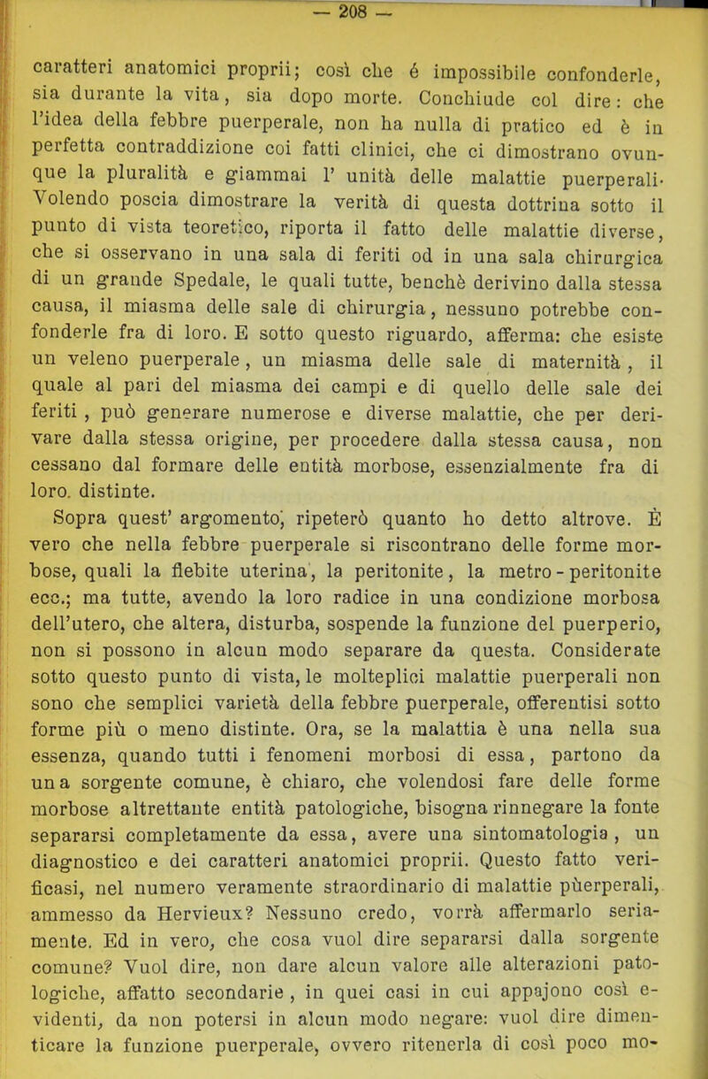 caratteri anatomici proprii; cosi che é impossibile confonderle, sia durante la vita, sia dopo morte. Concliiude col dire : che 1 idea della febbre puerperale, non ha nulla di pratico ed è in perfetta contraddizione coi fatti clinici, che ci dimostrano ovun- que la pluralità e giammai 1’ unità delle malattie puerperali* Volendo poscia dimostrare la verità di questa dottrina sotto il punto di vista teoretico, riporta il fatto delle malattie diverse, che si osservano in una sala di feriti od in una sala chirurgica di un grande Spedale, le quali tutte, benché derivino dalla stessa causa, il miasma delle sale di chirurgia, nessuno potrebbe con- fonderle fra di loro. E sotto questo riguardo, afferma: che esiste un veleno puerperale, un miasma delle sale di maternità , il quale al pari del miasma dei campi e di quello delle sale dei feriti , può generare numerose e diverse malattie, che per deri- vare dalla stessa origine, per procedere dalla stessa causa, non cessano dal formare delle entità morbose, essenzialmente fra di loro, distinte. Sopra quest’ argomento', ripeterò quanto ho detto altrove. È vero che nella febbre puerperale si riscontrano delle forme mor- bose, quali la flebite uterina, la peritonite, la metro - peritonite eco,; ma tutte, avendo la loro radice in una condizione morbosa dell’utero, che altera, disturba, sospende la funzione del puerperio, non si possono in alcun modo separare da questa. Considerate sotto questo punto di vista, le molteplici malattie puerperali non sono che semplici varietà della febbre puerperale, offerentisi sotto forme più o meno distinte. Ora, se la malattia è una nella sua essenza, quando tutti i fenomeni morbosi di essa, partono da una sorgente comune, è chiaro, che volendosi fare delle forme morbose altrettante entità patologiche, bisogna rinnegare la fonte separarsi completamente da essa, avere una sintomatologia , un diagnostico e dei caratteri anatomici proprii. Questo fatto veri- ficasi, nel numero veramente straordinario di malattie pùerperali, ammesso da Hervieux? Nessuno credo, vorrà affermarlo seria- mente. Ed in vero, che cosa vuol dire separarsi dalla sorgente comune? Vuol dire, non dare alcun valore alle alterazioni pato- logiche, affatto secondarie , in quei casi in cui appajono così e- videnti, da non potersi in alcun modo negare: vuol dire dimen- ticare la funzione puerperale, ovvero ritenerla di così poco mo-