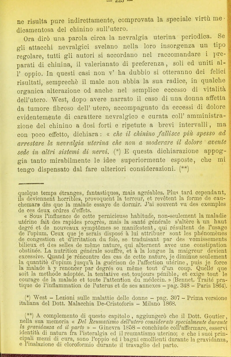 ne risulta pure indirettamente, comprovata la speciale virtù me dicamentosa del chinino sull’utero. I Ora dirò una parola circa la nevralgia uterina periodica. Se I gli attacchi nevralgici svelano nella loro insorgenza un tipo regolare, tutti gli autori si accordano nel raccomandare i pre- parati di chinina, il valerianato di preferenza, soli ed uniti al- r oppio. In questi casi non v’ ha dubbio si otteranno dei felici risultati, semprechè il male non abbia la sua radice, in qualche organica alterazione od anche nel semplice eccesso di vitalità dell’utero. West, dopo avere narrato il caso di una donna affetta da tumore fibroso dell’ utero, accompagnato da eccessi di dolore evidentemente di carattere nevralgico e curata coll’ amministra- zione del chinino a dosi forti e ripetute a brevi intervalli, ma con poco effetto, dichiara : « che il chinino fallisce 'piio spesso ad arrestare la nevralgia uterina che non a moderare il dolore avente sede in altri sistemi di nervi. {* *) E questa dichiarazione appog- gia tanto mirabilmente le idee superiormente esposte, che mi ; tengo dispensato dal fare ulteriori considerazioni. (**) quelque temps étranges, fantastiques, mais agréahles. Plus tard cependant, ! ils deviennent horribles, provoquent la terreur, et revètent la forme de cau- j cliemars dès que la malade essaye de dormir. J’ai souvent vu des exemples ' de ces deux ordres d’effets. | « Sous l’influence de cette j^ernicieuse habitude, non-seulement la maladie i utérine fait des rapides progres, mais la sante générale s’altère à un haut i degré et de nouveaux symptòmes se manifestent, qui résultent de l’usage de l’opium. Ceux que je serais disposé à lui attribuer sont les phénomènes j de congestion et d’irritation du foie, se traduisant par des vomissements ' bilieux et des selles de mème nature, qui alternent avec une constipation ' obstinée. La nutrition générale souflfre, et à la longue la maigreur devient excessive. Quand je réncontre des cas de cette nature, je diminue seulement la quantità d’opium jusqu’à la guérison de l’affection utérine, puis je force la malade à y renoncer par degrés ou mème tout d’un coup. Quelle que soit la metliode adoptée. la tentative est toujoms pénible, et exige tout le courage de la malade et tonte l’atlention du médecin. » (Bennet. Traité pra- tiquo de l’inflammation de l’uterus et de ses annexes - pag. 348 - Paris 1864). ■ (*) West - Lezioni sulle malattie delle donne - pag. 307 - Prima versione italiana del Dott. Malacchia De-Cristoforis - Milano 1868. (**) A complemento di questo capitolo , aggiungerò che il Dott. Goutier, nella sua memoria « Del Reumatismo delVtUero considerato specialmente durante la gravidanza ed il parto » - Ginevra 1858 - conchiude coll’affermare, esservi identità di natura fra l’isteralgia ed il reumatismo uterino; e che i suoi prin- cipali mezzi di cura, sono l’oppio ed i bagni emollienti durante la gravidanza, e l’inalazione di cloroformio durante il travaglio del parto.