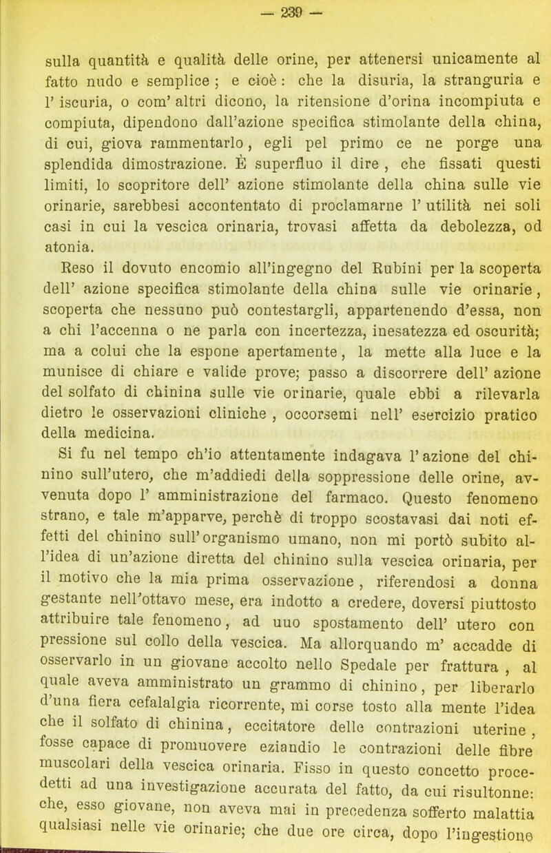 sulla quantità e qualità delle orine, per attenersi unicamente al fatto nudo e semplice ; e cioè : che la disuria, la stranguria e r iscuria, o com’ altri dicono, la ritensione d’orina incompiuta e compiuta, dipendono dall’azione specifica stimolante della china, di cui, giova rammentarlo, egli pel primo ce ne porge una splendida dimostrazione. È superfluo il dire , che fissati questi limiti, lo scopritore dell’ azione stimolante della china sulle vie orinarie, sarebbesi accontentato di proclamarne 1’ utilità nei soli casi in cui la vescica orinaria, trovasi affetta da debolezza, od atonia. Reso il dovuto encomio all’ingegno del Rubini per la scoperta dell’ azione specifica stimolante della china sulle vie orinarie, scoperta che nessuno può contestargli, appartenendo d’essa, non a chi l’accenna o ne parla con incertezza, inesatezza ed oscurità; ma a colui che la espone apertamente, la mette alla luce e la munisce di chiare e valide prove; passo a discorrere dell’ azione del solfato di chinina sulle vie orinarie, quale ebbi a rilevarla dietro le osservazioni cliniche , occorsemi nell’ esercizio pratico della medicina. Si fu nel tempo ch’io attentamente indagava l’azione del chi- nino sull’utero, che m’addiedi della soppressione delle orine, av- venuta dopo 1’ amministrazione del farmaco. Questo fenomeno strano, e tale m’apparve, perchè di troppo scostavasi dai noti ef- fetti del chinino sull’organismo umano, non mi portò subito al- 1 idea di un’azione diretta del chinino sulla vescica orinaria, per il motivo che la mia prima osservazione , riferendosi a donna gestante nell’ottavo mese, era indotto a credere, doversi piuttosto attribuire tale fenomeno, ad uuo spostamento dell’ utero con pressione sul collo della vescica. Ma allorquando m’ accadde di osservarlo in un giovane accolto nello Spedale per frattura , al quale aveva amministrato un grammo di chinino , per liberarlo d’una fiera cefalalgia ricorrente, mi corse tosto alla mente l’idea che il solfato di chinina, eccitatore delle contrazioni uterine , fosse capace di promuovere eziandio le contrazioni delle fibre muscolari della vescica orinaria. Fisso in questo concetto proce- detti ad una investigazione accurata del fatto, da cui risultonne: che, esso giovane, non aveva mai in precedenza sofferto malattia qualsiasi nelle vie orinarie; che due ore circa, dopo l’ingestione