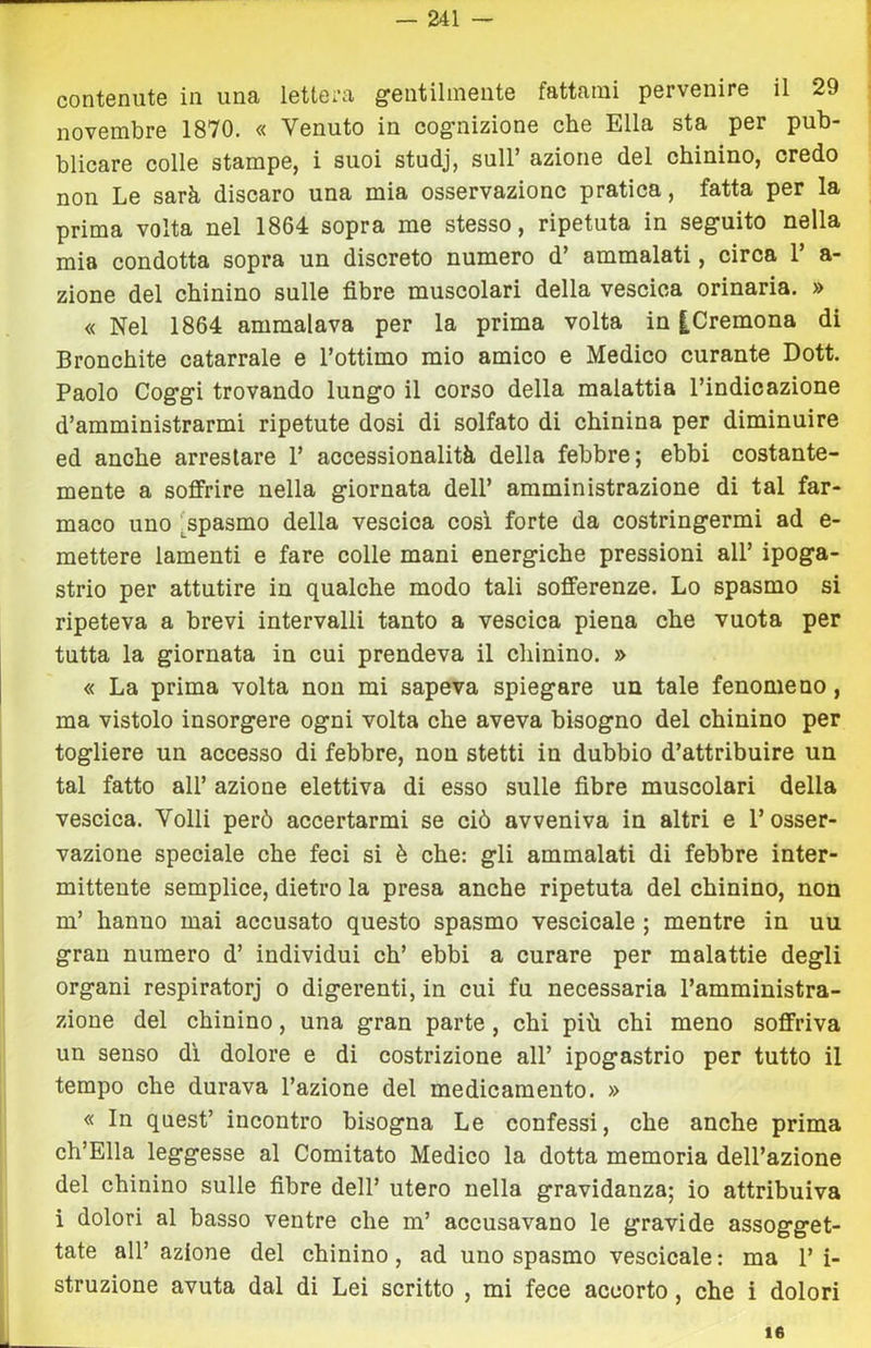 contenute in una lettera gentilmente fattami pervenire il 29 novembre 1870. « Venuto in cognizione che Ella sta per pub- blicare colle stampe, i suoi studj, sull’ azione del chinino, credo non Le sarà discaro una mia osservazione pratica, fatta per la prima volta nel 1864 sopra me stesso, ripetuta in seguito nella mia condotta sopra un discreto numero d’ ammalati, circa 1 a- zione del chinino sulle fibre muscolari della vescica orinaria. » « Nel 1864 ammalava per la prima volta in |Cremona di Bronchite catarrale e l’ottimo mio amico e Medico curante Dott. Paolo Coggi trovando lungo il corso della malattia l’indicazione d’amministrarmi ripetute dosi di solfato di chinina per diminuire ed anche arrestare 1’ accessionalità della febbre; ebbi costante- mente a soffrire nella giornata dell’ amministrazione di tal far- maco uno ^spasmo della vescica cosi forte da costringermi ad e- mettere lamenti e fare colle mani energiche pressioni all’ ipoga- strio per attutire in qualche modo tali sofferenze. Lo spasmo si ripeteva a brevi intervalli tanto a vescica piena che vuota per tutta la giornata in cui prendeva il chinino. » « La prima volta non mi sapeva spiegare un tale fenomeno, ma vistolo insorgere ogni volta che aveva bisogno del chinino per togliere un accesso di febbre, non stetti in dubbio d’attribuire un tal fatto all’ azione elettiva di esso sulle fibre muscolari della vescica. Volli però accertarmi se ciò avveniva in altri e l’osser- vazione speciale che feci si è che: gli ammalati di febbre inter- mittente semplice, dietro la presa anche ripetuta del chinino, non m’ hanno mai accusato questo spasmo vescicale ; mentre in uu gran numero d’ individui eh’ ebbi a curare per malattie degli organi respiratorj o digerenti, in cui fu necessaria l’amministra- zione del chinino, una gran parte, chi più chi meno soffriva un senso di dolore e di costrizione all’ ipogastrio per tutto il tempo che durava l’azione del medicamento. » « In quest’ incontro bisogna Le confessi, che anche prima Ch’Ella leggesse al Comitato Medico la dotta memoria dell’azione del chinino sulle fibre dell’ utero nella gravidanza; io attribuiva i dolori al basso ventre che m’ accusavano le gravide assogget- tate all’ azione del chinino, ad uno spasmo vescicale : ma 1’ i- struzione avuta dal di Lei scritto , mi fece accorto, che ì dolori 16