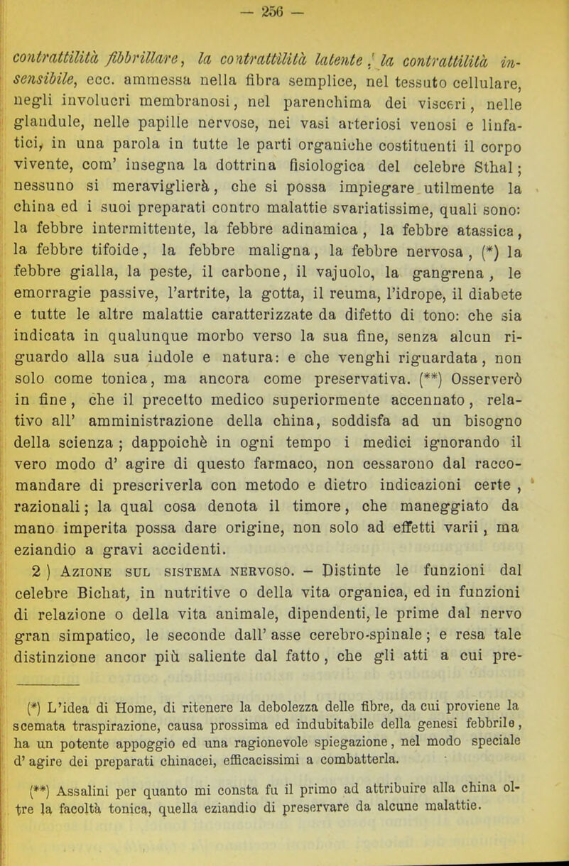 contraUilità fibbrillare, la contratUlUà latente ! la contrattilità in- sensibile^ eoe. ammessa nella fibra semplice, nel tessuto cellulare, ueg-li involucri membranosi, nel parenchima dei visceri, nelle glandule, nelle papille nervose, nei vasi arteriosi venosi e linfa- ticiy in una parola in tutte le parti org-aniche costituenti il corpo vivente, com’ inseg’na la dottrina fisiolog-ica del celebre Sthal ; nessuno si meraviglierà, che si possa impiegare utilmente la < china ed i suoi preparati contro malattie svariatissime, quali sono; la febbre intermittente, la febbre adinamica , la febbre atassica, la febbre tifoide, la febbre maligna, la febbre nervosa , (*) la febbre gialla, la peste, il carbone, il vajuolo, la gangrena , le emorragie passive, l’artrite, la gotta, il reuma, l’idrope, il diabete e tutte le altre malattie caratterizzate da difetto di tono: che sia indicata in qualunque morbo verso la sua fine, senza alcun ri- guardo alla sua indole e natura; e che venghi riguardata, non solo come tonica, ma ancora come preservativa. (**) Osserverò in fine, che il precetto medico superiormente accennato, rela- tivo all’ amministrazione della china, soddisfa ad un bisogno della scienza ; dappoiché in ogni tempo i medici ignorando il vero modo d’ agire di questo farmaco, non cessarono dal racco- mandare di prescriverla con metodo e dietro indicazioni certe , * razionali ; la qual cosa denota il timore, che maneggiato da mano imperita possa dare origine, non solo ad effetti varii, ma eziandio a gravi accidenti. 2 ) Azione sul sistema nervoso. - Distinte le funzioni dal celebre Bichat, in nutritive o della vita organica, ed in funzioni di relazione o della vita animale, dipendenti, le prime dal nervo gran simpatico, le seconde dall’ asse cerebro-spinale ; e resa tale distinzione ancor più saliente dal fatto, che gli atti a cui pre- {*] L’idea di Home, di ritenere la debolezza delle fibre, da cui proviene la scemata traspirazione, causa prossima ed indubitabile della genesi febbrile, ha un potente appoggio ed una ragionevole spiegazione, nel modo speciale d’ agire dei preparati chinacei, efficacissimi a combatterla. (♦*) Assaiini per quanto mi consta fu il primo ad attribuire alla china ol- tre la facoltà tonica, quella eziandio di preservare da alcune malattie.