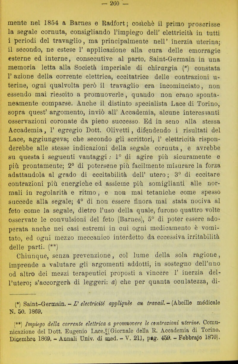 mente nel 1854 a Barnes e Radfort; cosichè il primo proscrisse la segale cornuta, consigliando Timpiego dell’ elettricità in tutti i periodi del travaglio, ma principalmente nell’ inerzia uterina; il secondo, ne estese 1’ applicazione alla cura delle emorragie esterne ed interne, consecutive al parto. Saint-Germain in una memoria letta alla Società imperiale di chirurgia (*) constata r azione della corrente elettrica, eccitatrice delle contrazioni u- terine, ogni qualvolta però il travaglio era incominciato, non essendo mai riescito a promuoverle, quando nou erano sponta- neamente comparse. Anche il distinto specialista Lace di Torino, sopra quest’ argomento, inviò all’ Accademia, alcune interessanti osservazioni coronate da pieno successo. Ed in seno alla stessa Accademia, 1’ egregio Dott. Olivetti, difendendo i risultati del Lace, aggiungeva; che secondo gli scrittori, T elettricità rispon- derebbe alle stesse indicazioni della segale cornuta, e avrebbe su questa i seguenti vantaggi ; 1° di agire più sicuramente e più prontamente; 2° di potersene più facilmente misurare la forza adattandola al grado di eccitabilità dell’ utero ; 3° di eccitare contrazioni più energiche ed assieme più somiglianti alle nor- mali in regolarità e ritmo, e non mai tetaniche come spesso succede alla segale; 4° di non essere finora mai stata nociva al feto come la segale, dietro l’uso della quale, furono quattro volte osservate le convulsioni del feto (Barnes), 5° di poter essere ado- perata anche nei casi estremi in cui ogni medicamento è vomi- tato, ed ogni mezzo meccanico interdetto da eccessiva irritabilità delle parti. (**) Chiunque, senza prevenzione, col lume della sola ragione, imprende a valutare gli argomenti addotti, in sostegno dell’uuo od altro dei mezzi terapeutici proposti a vincere 1’ inerzia del- l’utero; s’accorgerà di leggeri: a) che per quanta oculatezza, di- (*) Saint-Germain. - V electricité appUquèe av, travail. - (Abeille médicale N. 50. 1869. (*•) Impiego della corrente elettrica a promuovere le contrazioni uterine. Comu- nicazione del Dott. Eugenio Lace.£(Giornale della R. Accademia di Torino. Dicembre 1869. - Annali Univ. di med. - V. 211, pag. 459. - Febbraio 1870).