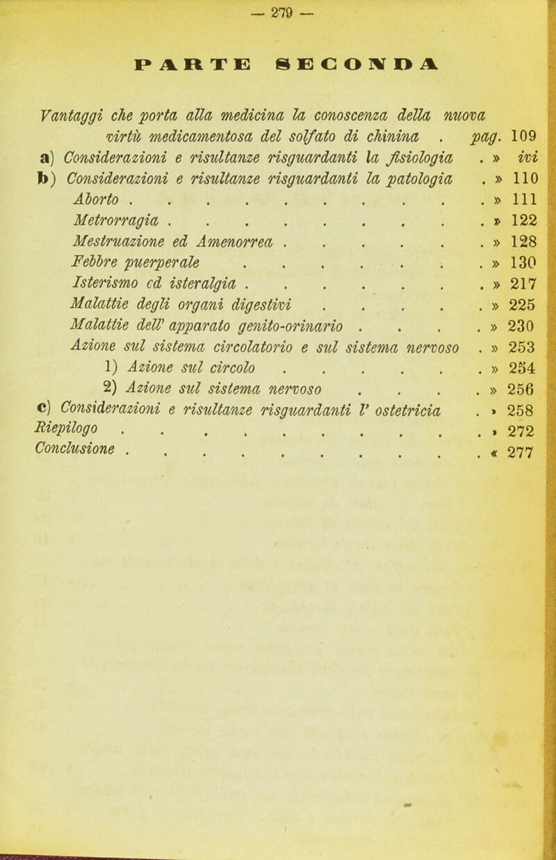 — 279 — I» R X E 8 E C O IV O A Vantaggi che 'porta alla medicina la conoscenza della nuova virtio medicamentosa del solfato di chinina . a) Considerazioni e risultanze risguardanti la fisiologia b) Considerazioni e risultanze risguardanti la patologia Aborto Metrorragia Mestruazione ed Amenorrea Febbre puerperale Isterismo ed isteralgia Malattie degli organi digestivi .... Malattie delV apparato genito-orinario . Azione sul sistema circolatorio e sul sistema nervoso 1) Azione sul circolo 2) Azione sul sistema nervoso c) Considerazioni e risultanze risguardanti V ostetricia Riepilogo pag. Conclusione ■•‘I