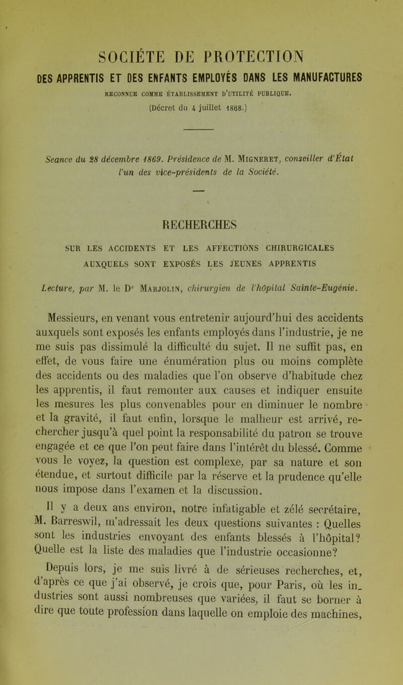 SOCIETE DE PROTECTION DES APPRENTIS ET DES ENFANTS EMPLOYÉS DANS LES MANUFACTURES RECONNUE COMME ÉTABLISSEMENT D’UTILITÉ PUBLIQUE. (Décret du 4 juillet 1868.) Seance du 28 décembre 1869. Présidence de M. Migneret, conseiller d’Élat l'un des vice-présidents de la Société. RECHERCHES SUR LES ACCIDENTS ET LES AFFECTIONS CHIRURGICALES AUXQUELS SONT EXPOSÉS LES JEUNES APPRENTIS Lecture, par M. le D1 Marjolin, chirurgien de l’hôpital Sainte-Eugénie. Messieurs, en venant vous entretenir aujourd’hui des accidents auxquels sont exposés les enfants employés dans l’industrie, je ne me suis pas dissimulé la difficulté du sujet. Il ne suffit pas, en effet, de vous faire une énumération plus ou moins complète des accidents ou des maladies que l’on observe d’habitude chez les apprentis, il faut remonter aux causes et indiquer ensuite les mesures les plus convenables pour en diminuer le nombre et la gravité, il faut enfin, lorsque le malheur est arrivé, re- chercher jusqu’à quel point la responsabilité du patron se trouve engagée et ce que l’on peut faire dans l’intérêt du blessé. Comme vous le voyez, la question est complexe, par sa nature et son étendue, et surtout difficile par la réserve et la prudence qu’elle nous impose dans l’examen et la discussion. Il y a deux ans environ, notre infatigable et zélé secrétaire, M. Rarreswil, m’adressait les deux questions suivantes : Quelles sont les industries envoyant des enfants blessés à l’hôpital? Quelle est la liste des maladies que l’industrie occasionne? Depuis lors, je me suis livré à de sérieuses recherches, et, d après ce que j ai observé, je crois que, pour Paris, où les in_ dustries sont aussi nombreuses que variées, il faut se borner à dire que toute profession dans laquelle on emploie des machines,