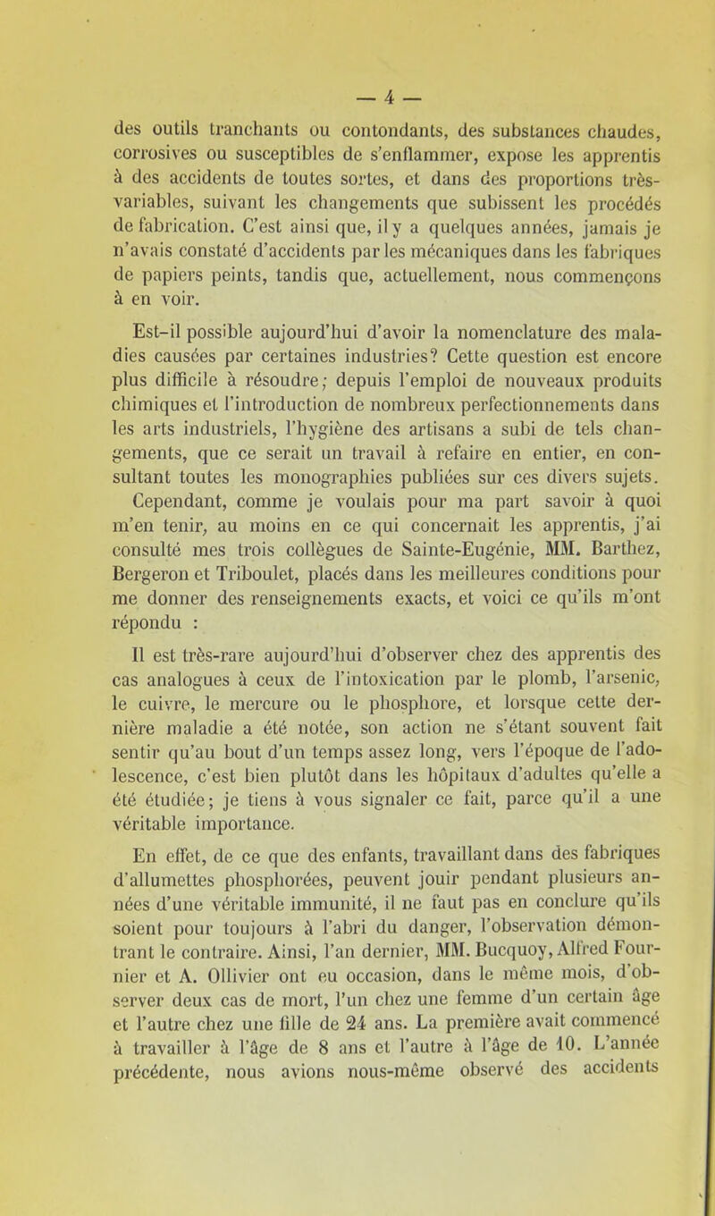 des outils tranchants ou contondants, des substances chaudes, corrosives ou susceptibles de s'enflammer, expose les apprentis à des accidents de toutes sortes, et dans des proportions très- variables, suivant les changements que subissent les procédés de fabrication. C’est ainsi que, il y a quelques années, jamais je n’avais constaté d’accidents parles mécaniques dans les fabriques de papiers peints, tandis que, actuellement, nous commençons à en voir. Est-il possible aujourd’hui d’avoir la nomenclature des mala- dies causées par certaines industries? Cette question est encore plus difficile à résoudre; depuis l’emploi de nouveaux produits chimiques et l’introduction de nombreux perfectionnements dans les arts industriels, l’hygiène des artisans a subi de tels chan- gements, que ce serait un travail à refaire en entier, en con- sultant toutes les monographies publiées sur ces divers sujets. Cependant, comme je voulais pour ma part savoir à quoi m’en tenir, au moins en ce qui concernait les apprentis, j’ai consulté mes trois collègues de Sainte-Eugénie, MM. Barthez, Bergeron et Triboulet, placés dans les meilleures conditions pour me donner des renseignements exacts, et voici ce qu’ils m’ont répondu : 11 est très-rare aujourd’hui d’observer chez des apprentis des cas analogues à ceux de l’intoxication par le plomb, l’arsenic, le cuivre, le mercure ou le phosphore, et lorsque cette der- nière maladie a été notée, son action ne s’étant souvent fait sentir qu’au bout d’un temps assez long, vers l’époque de l’ado- lescence, c’est bien plutôt dans les hôpitaux d’adultes qu’elle a été étudiée; je tiens à vous signaler ce fait, parce qu’il a une véritable importance. En effet, de ce que des enfants, travaillant dans des fabriques d’allumettes phospliorées, peuvent jouir pendant plusieurs an- nées d’une véritable immunité, il ne faut pas en conclure qu’ils soient pour toujours à l’abri du danger, l’observation démon- trant le contraire. Ainsi, l’an dernier, MM. Bucquoy, Alfred Four- nier et A. Ollivier ont eu occasion, dans le même mois, d ob- server deux cas de mort, l’un chez une femme d’un certain âge et l’autre chez une lille de 24 ans. La première avait commencé à travailler à l’âge de 8 ans et l’autre à l’âge de 40. L’année précédente, nous avions nous-même observé des accidents