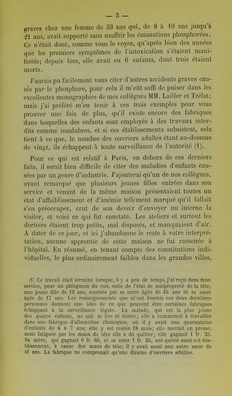 graves chez une femme de 33 ans qui, de 8 à 10 ans jusqu à 21 ans, avait supporté sans souffrir les émanations phosphorées. Ce n’était donc, comme vous le voyez, qu’après bien des années que les premiers symptômes de l’intoxication s’étaient mani- festés; depuis lors, elle avait eu 6 entants, dont trois étaient morts. J’aurais pu facilement vous citer d'autres accidents graves cau- sés par le phosphore, pour cela il m’eût suffi de puiser dans les excellentes monographies de mes collègues MM. Lailler et Trélat; mais j’ai préféré m’en tenir à ces trois exemples pour vous prouver une fois de plus, qu’il existe encore des fabriques dans lesquelles des enfants sont employés à des travaux inter- dits comme insalubres, et si ces établissements subsistent, cela tient à ce que, le nombre des ouvriers adultes étant au-dessous de vingt, ils échappent à toute surveillance de l’autorité (1). Pour ce qui est relatif à Paris, en dehors de ces derniers faits, il serait bien difficile de citer des maladies d’enfants cau- sées par un genre d’industrie. J’ajouterai qu’un de nos collègues, ayant remarqué que plusieurs jeunes filles entrées dans son service et venant de la même maison présentaient toutes un état d’affaiblissement et d’anémie tellement marqué qu’il fallait s’en préoccuper, crut de son devoir d’envoyer un interne la visiter, et voici ce qui fut constaté. Les ateliers et surtout les dortoirs étaient trop petits, mal disposés, et manquaient d’air. A dater de ce jour, et ici j’abandonne le reste à votre interpré- tation, aucune apprentie de cette maison ne fut ramenée à l’hôpital. En résumé, en tenant compte des constitutions indi- viduelles, le plus ordinairement faibles dans les grandes villes, (1) Ce travail était terminé lorsque, il y a peu de temps, j’ai reçu dans mon service, pour un phlegmon du cou, suite de l’état de malpropreté de la tête, une jeune fdle de 12 ans, amenée par sa mère âgée de 45 ans et sa sœur âgée de 17 ans. Les renseignements que m’ont fournis ces deux dernières personnes donnent une idée de ce que peuvent être certaines fabriques échappant à la surveillance légale. La malade, qui est la plus jeune des quatre enfants, ne sait ni lire ni écrire; elle a commencé à travailler dans une fabrique d’allumettes chimiques, où il y avait une quarantaine d’enfants de 6 à 7 ans; elle y est restée 18 mois; elle mettait en presse, mais fatiguée par les maux de tète elle a dû quitter; elle gagnait 1 fr. 25. Sa mère, qui gagnait 0 fr. 60, et sa sœur 1 fr. 25, ont quitté aussi cet éta- blissement, à cause des maux de tête; il y avait aussi une autre sœur de 41 ans. La fabrique ne comprenait qu’une dizaine d’ouvriers adultes.