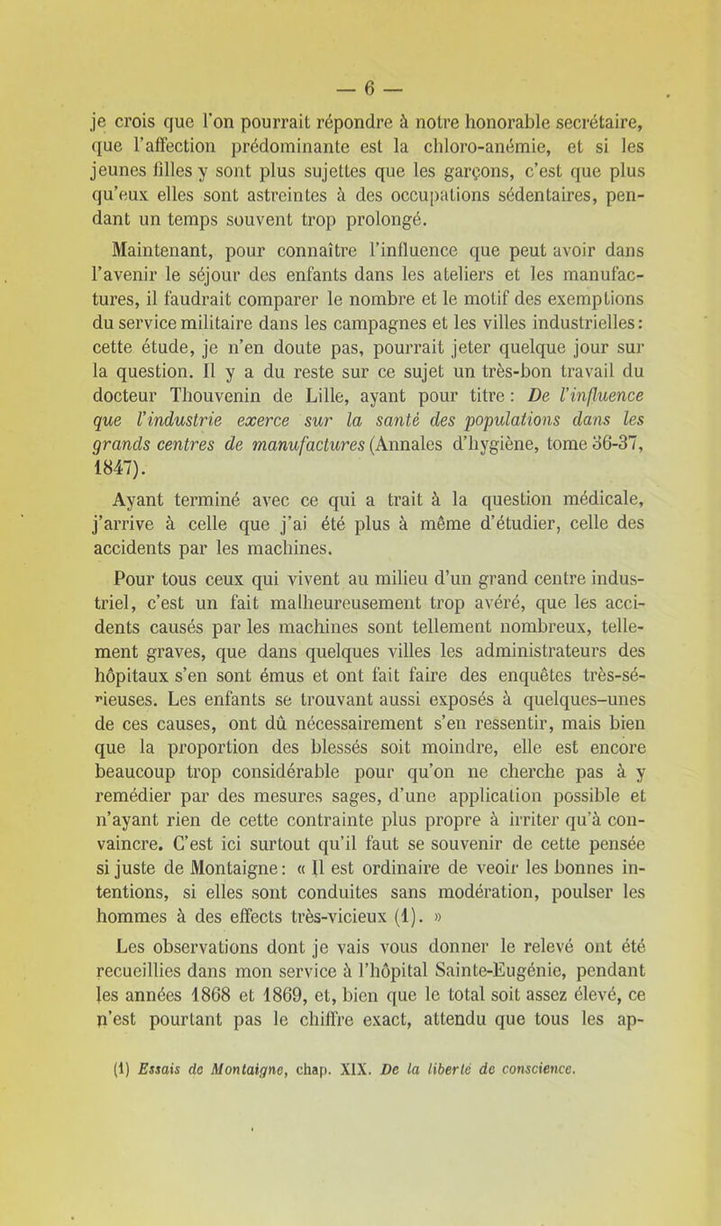 je crois que Ton pourrait répondre à notre honorable secrétaire, que l’affection prédominante est la chloro-anémie, et si les jeunes hiles y sont plus sujettes que les garçons, c’est que plus qu’eux elles sont astreintes à des occupations sédentaires, pen- dant un temps souvent trop prolongé. Maintenant, pour connaître l’influence que peut avoir dans l’avenir le séjour des enfants dans les ateliers et les manufac- tures, il faudrait comparer le nombre et le motif des exemptions du service militaire dans les campagnes et les villes industrielles : cette étude, je n’en doute pas, pourrait jeter quelque jour sur la question. Il y a du reste sur ce sujet un très-bon travail du docteur Thouvenin de Lille, ayant pour titre : De l'influence que l'industrie exerce sur la santé des populations dans les grands centres de manufactures (Annales d’hygiène, tome 36-37, 1847). Ayant terminé avec ce qui a trait à la question médicale, j’arrive à celle que j’ai été plus à même d’étudier, celle des accidents par les machines. Pour tous ceux qui vivent au milieu d’un grand centre indus- triel, c’est un fait malheureusement trop avéré, que les acci- dents causés par les machines sont tellement nombreux, telle- ment graves, que dans quelques villes les administrateurs des hôpitaux s’en sont émus et ont fait faire des enquêtes très-sé- rieuses. Les enfants se trouvant aussi exposés à quelques-unes de ces causes, ont dû nécessairement s’en ressentir, mais bien que la proportion des blessés soit moindre, elle est encore beaucoup trop considérable pour qu’on ne cherche pas à y remédier par des mesures sages, d’une application possible et n’ayant rien de cette contrainte plus propre à irriter qu’à con- vaincre. C’est ici surtout qu’il faut se souvenir de cette pensée si juste de Montaigne: « Il est ordinaire de veoir les bonnes in- tentions, si elles sont conduites sans modération, poulser les hommes à des effects très-vicieux (1). » Les observations dont je vais vous donner le relevé ont été recueillies dans mon service à l’hôpital Sainte-Eugénie, pendant les années 1868 et 1869, et, bien que le total soit assez élevé, ce n’est pourtant pas le chiffre exact, attendu que tous les ap- (1) Essais do Montaigne, chap. XIX. De ta liberté de conscience.