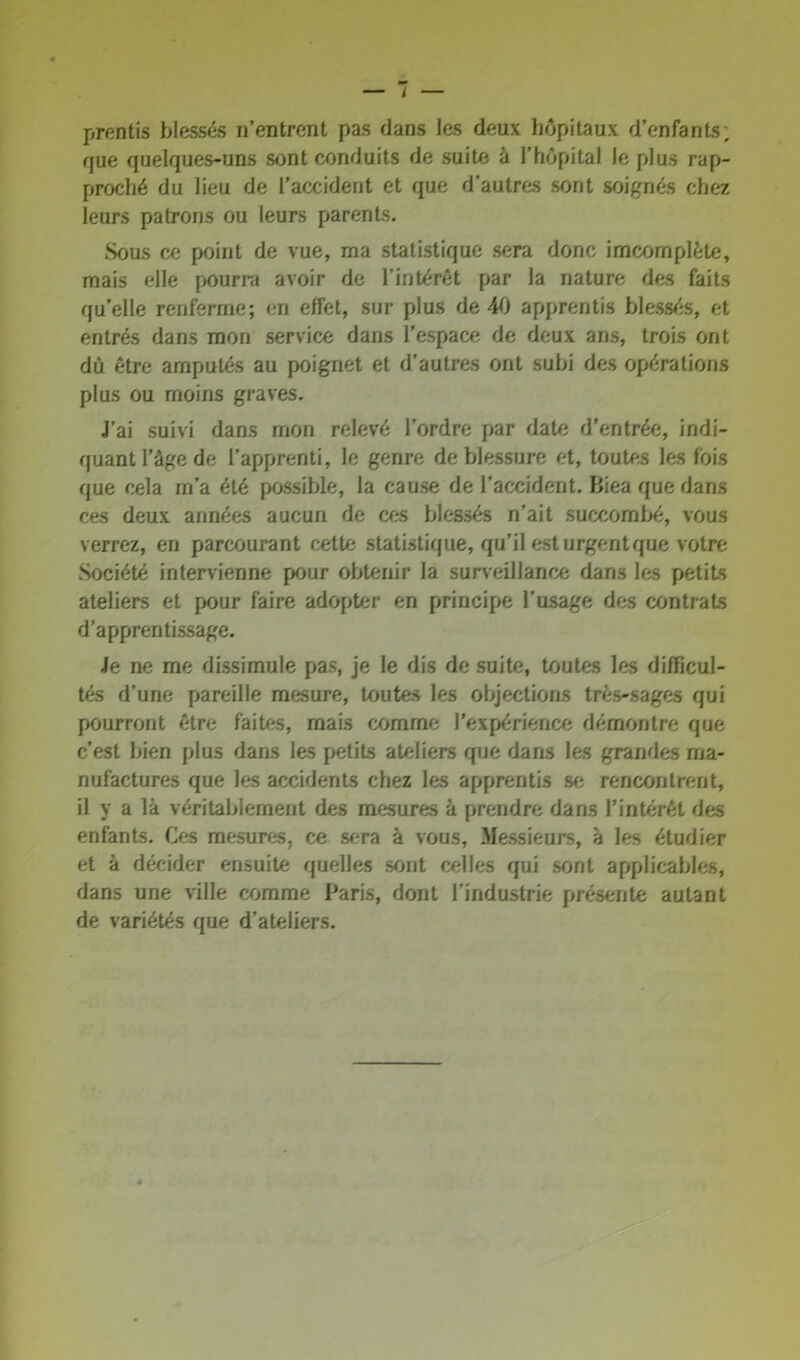 / prentis blessés n’entrent pas dans les deux hôpitaux d’enfants; que quelques-uns sont conduits de suite à l’hôpital le plus rap- proché du lieu de l’accident et que d’autres sont soignés chez leurs patrons ou leurs parents. Sous ce point de vue, ma statistique sera donc imcomplète, mais elle pourra avoir de l’intérêt par la nature des faits quelle renferme; en effet, sur plus de 40 apprentis blessés, et entrés dans mon service dans l'espace de deux ans, trois ont dû être amputés au poignet et d’autres ont subi des opérations plus ou moins graves. J’ai suivi dans mon relevé l’ordre par date d'entrée, indi- quant l’âge de l’apprenti, le genre de blessure et, toutes les fois que cela rn’a été possible, la cause de l’accident. Biea que dans ces deux années aucun de ces blessés n’ait succombé, vous verrez, en parcourant cette statistique, qu’il est urgent que votre Société intervienne pour obtenir la surveillance dans les petits ateliers et pour faire adopter en principe l’usage des contrats d’apprentissage. Je ne me dissimule pas, je le dis de suite, toutes les difficul- tés d’une pareille mesure, toutes les objections très-sages qui pourront être faites, mais comme l’expérience démontre que c’est bien plus dans les petits ateliers que dans les grandes ma- nufactures que les accidents chez les apprentis se rencontrent, il y a là véritablement des mesures à prendre dans l’intérêt des enfants. Ces mesures, ce sera à vous, Messieurs, à les étudier et à décider ensuite quelles sont celles qui sont applicables, dans une ville comme Paris, dont l’industrie présente autant de variétés que d’ateliers.