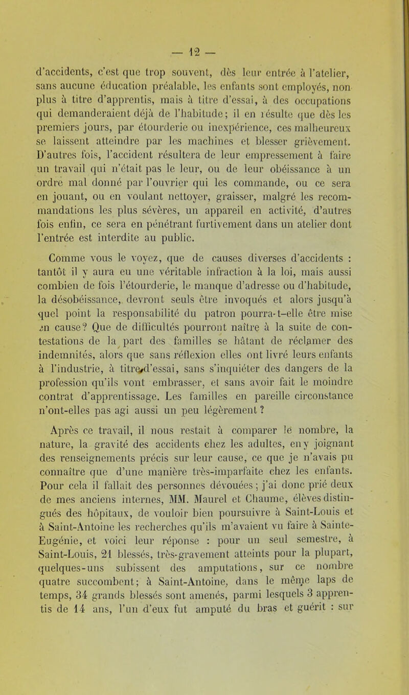 d’accidents, c’est que trop souvent, dès leur entrée à l’atelier, sans aucune éducation préalable, les enfants sont employés, non plus à titre d’apprentis, mais à titre d’essai, à des occupations qui demanderaient déjà de l’habitude ; il en îésulte que dès les premiers jours, par étourderie ou inexpérience, ces malheureux se laissent atteindre par les machines et blesser grièvement. D’autres fois, l’accident résultera de leur empressement à faire un travail qui n’était pas le leur, ou de leur obéissance à un ordre mal donné par l’ouvrier qui les commande, ou ce sera en jouant, ou en voulant nettoyer, graisser, malgré les recom- mandations les plus sévères, un appareil en activité, d’autres fois enfin, ce sera en pénétrant furtivement dans un atelier dont l’entrée est interdite au public. Comme vous le voyez, que de causes diverses d’accidents : tantôt il y aura eu une véritable infraction à la loi, mais aussi combien de fois l’étourderie, le manque d’adresse ou d’habitude, la désobéissance, devront seuls être invoqués et alors jusqu’à quel point la responsabilité du patron pourra-1—elle être mise en cause? Que de difficultés pourront naître à la suite de con- testations de la part des familles se hâtant de réclamer des indemnités, alors que sans réflexion elles ont livré leurs enfants à l’industrie, à titre/d’essai, sans s’inquiéter des dangers de la profession qu’ils vont embrasser, et sans avoir fait le moindre contrat d’apprentissage. Les familles en pareille circonstance n’ont-elles pas agi aussi un peu légèrement ? Après ce travail, il nous restait à comparer lë nombre, la nature, la gravité des accidents chez les adultes, en y joignant des renseignements précis sur leur cause, ce que je n’avais pu connaître que d’une manière très-imparfaite chez les enfants. Pour cela il fallait des personnes dévouées ; j’ai donc prié deux de mes anciens internes, MM. Maurel et Chaume, élèves distin- gués des hôpitaux, de vouloir bien poursuivre à Saint-Louis et à Saint-Antoine les recherches qu’ils m’avaient vu faire à Sainte- Eugénie, et voici leur réponse : pour un seul semestre, à Saint-Louis, 21 blessés, très-gravement atteints pour la plupart, quelques-uns subissent des amputations, sur ce nombre quatre succombent; à Saint-Antoine, dans le même laps de temps, 34 grands blessés sont amenés, parmi lesquels 3 appren- tis de 14 ans, l’un d’eux fut amputé du bras et guérit : sur