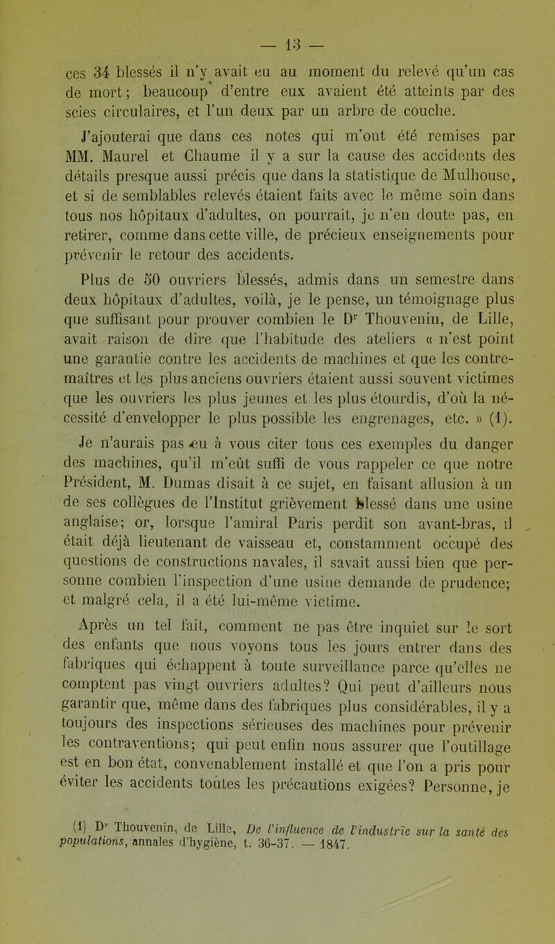 ces 34 blessés il n’y avait eu au moment du relevé qu’un cas » de mort; beaucoup d’entre eux avaient été atteints par des scies circulaires, et l’un deux par un arbre de couche. J’ajouterai que dans ces notes qui m’ont été remises par MM. Maurel et Chaume il y a sur la cause des accidents des détails presque aussi précis que dans la statistique de Mulhouse, et si de semblables relevés étaient faits avec le même soin dans tous nos hôpitaux d’adultes, on pourrait, je n’en doute pas, en retirer, comme dans cette ville, de précieux enseignements pour prévenir le retour des accidents. Plus de 50 ouvriers blessés, admis dans un semestre dans deux hôpitaux d’adultes, voilà, je le pense, un témoignage plus que suffisant pour prouver combien le L)r Thouvenin, de Lille, avait raison de dire que l’habitude des ateliers « n’est point une garantie contre les accidents de machines et que les contre- maîtres et les plus anciens ouvriers étaient aussi souvent victimes que les ouvriers les plus jeunes et les plus étourdis, d’où la né- cessité d’envelopper le plus possible les engrenages, etc. » (I). Je n’aurais pas «u à vous citer tous ces exemples du danger des machines, qu’il m’eût suffi de vous rappeler ce que notre Président, M. Dumas disait à ce sujet, en faisant allusion à un de ses collègues de l’Institut grièvement blessé dans une usine anglaise; or, lorsque l’amiral Paris perdit son avant-bras, il était déjà lieutenant de vaisseau et, constamment occupé des questions de constructions navales, il savait aussi bien que per- sonne combien l’inspection d’une usine demande de prudence; et malgré cela, il a été lui-même victime. Après un tel fait, comment ne pas être inquiet sur le sort des enfants que nous voyons tous les jours entrer dans des fabriques qui échappent à toute surveillance parce qu'elles ne comptent pas vingt ouvriers adultes? Qui peut d’ailleurs nous garantir que, même dans des fabriques plus considérables, il y a toujours des inspections sérieuses des machines pour prévenir les contraventions; qui peut enfin nous assurer que l’outillage est en bon état, convenablement installé et que l’on a pris pour éviter les accidents toutes les précautions exigées? Personne, je (1) br Thouvenin, (le Lille, De l'influence de l’industrie sur la sanlé des populations, annales d’hygiène, t. 36-37. — 1847.