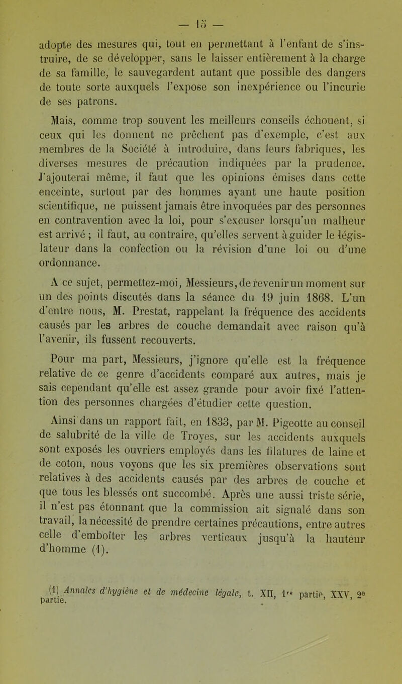 adopte des mesures qui, tout en permettant à l’enfant de s’ins- truire, de se développer, sans le laisser entièrement à la charge de sa famille, le sauvegardent autant que possible des dangers de toute sorte auxquels l’expose son inexpérience ou l’incurie de ses patrons. Mais, comme trop souvent les meilleurs conseils échouent, si ceux qui les donnent ne prêchent pas d’exemple, c’est aux membres de la Société à introduire, dans leurs fabriques, les diverses mesures de précaution indiquées par la prudence. J’ajouterai même, il faut que les opinions émises dans cette enceinte, surtout par des hommes ayant une haute position scientifique, ne puissent jamais être invoquées par des personnes en contravention avec la loi, pour s’excuser lorsqu’un malheur est arrivé ; il faut, au contraire, qu’elles servent à guider le légis- lateur dans la confection ou la révision d’une loi ou d’une ordonnance. A ce sujet, permettez-moi, Messieurs, de devenir un moment sur un des points discutés dans la séance du 19 juin 1868. L’un d’entre nous, M. Prestat, rappelant la fréquence des accidents causés par les arbres de couche demandait avec raison qu’à l’avenir, ils fussent recouverts. Pour ma part, Messieurs, j’ignore qu’elle est la fréquence relative de ce genre d’accidents comparé aux autres, mais je sais cependant qu’elle est assez grande pour avoir fixé l’atten- tion des personnes chargées d’étudier cette question. Ainsi dans un rapport fait, en 1833, parM. Pigeotte au conseil de salubrité de la ville de Troyes, sur les accidents auxquels sont exposés les ouvriers employés dans les filatures de laine et de coton, nous voyons que les six premières observations sont relatives à des accidents causés par des arbres de couche et que tous les blessés ont succombé. Après une aussi triste série, il n est pas étonnant que la commission ait signalé dans son travail, la nécessité de prendre certaines précautions, entre autres celle d emboîter les arbres verticaux jusqu’à la hauteur d’homme (1). (1) Annales d’hygiène et de médecine légale, t. XII, 1 partie XXV go partie. . r 99