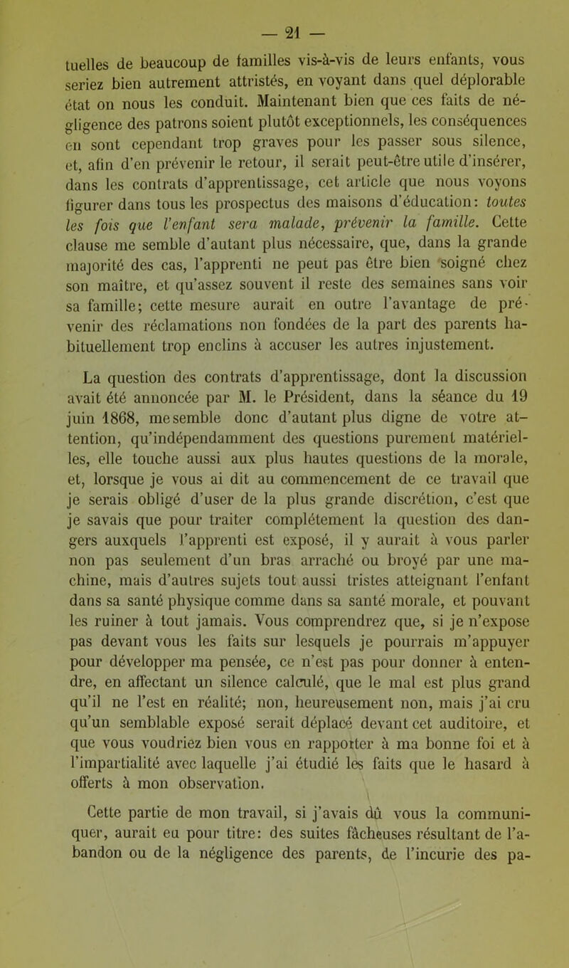 — ri- tuelles de beaucoup de familles vis-à-vis de leurs enfants, vous seriez bien autrement attristés, en voyant dans quel déplorable état on nous les conduit. Maintenant bien que ces faits de né- gligence des patrons soient plutôt exceptionnels, les conséquences en sont cependant trop graves pour les passer sous silence, et, afin d’en prévenir le retour, il serait peut-être utile d’insérer, dans les contrats d’apprentissage, cet article que nous voyons figurer dans tous les prospectus des maisons d’éducation: toutes les fois que l’enfant sera malade, prévenir la famille. Cette clause me semble d’autant plus nécessaire, que, dans la grande majorité des cas, l’apprenti ne peut pas être bien soigné chez son maître, et qu’assez souvent il reste des semaines sans voir sa famille; cette mesure aurait en outre l’avantage de pré- venir des réclamations non fondées de la part des parents ha- bituellement trop enclins à accuser les autres injustement. La question des contrats d’apprentissage, dont la discussion avait été annoncée par M. le Président, dans la séance du 19 juin 1868, me semble donc d’autant plus digne de votre at- tention, qu’indépendamment des questions purement matériel- les, elle touche aussi aux plus hautes questions de la morale, et, lorsque je vous ai dit au commencement de ce travail que je serais obligé d’user de la plus grande discrétion, c’est que je savais que pour traiter complètement la question des dan- gers auxquels J’apprenti est exposé, il y aurait à vous parler non pas seulement d’un bras arraché ou broyé par une ma- chine, mais d’autres sujets tout aussi tristes atteignant l’enfant dans sa santé physique comme dans sa santé morale, et pouvant les ruiner à tout jamais. Vous comprendrez que, si je n’expose pas devant vous les faits sur lesquels je pourrais m’appuyer pour développer ma pensée, ce n’est pas pour donner à enten- dre, en affectant un silence calculé, que le mal est plus grand qu’il ne l’est en réalité; non, heureusement non, mais j’ai cru qu’un semblable exposé serait déplacé devant cet auditoire, et que vous voudriez bien vous en rappotter à ma bonne foi et à l’impartialité avec laquelle j’ai étudié les faits que le hasard à offerts à mon observation. Cette partie de mon travail, si j’avais dù vous la communi- quer, aurait eu pour titre: des suites fâcheuses résultant de l’a- bandon ou de la négligence des parents, de l’incurie des pa-