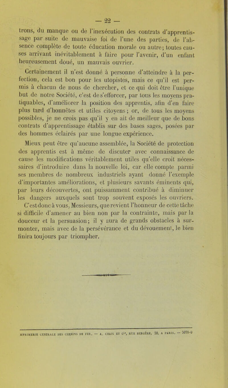 trons, du manque ou de l’inexécution des contrats d’apprentis- sage par suite de mauvaise foi de l’une des parties, de l'ab- sence complète de toute éducation morale ou autre; toutes cau- ses arrivant inévitablement à faire pour l’avenir, d’un enfant heureusement doué, un mauvais ouvrier. Certainement il n’est donné à personne d’atteindre à la per- fection, cela est bon pour les utopistes, mais ce qu’il est per- mis à chacun de nous de chercher, et ce qui doil être l’unique but de notre Société, c’est de s’elforcer, par tous les moyens pra- Liquables, d’améliorer la position des apprentis, afin d’en faire plus tard d’honnêtes et utiles citoyens ; or, de tous les moyens possibles, je 11e crois pas qu’il y en ait de meilleur que de bons contrats d’apprentissage établis sur des bases sages, posées par des hommes éclairés par une longue expérience. Mieux peut être qu’aucune assemblée, la Société de protection des apprentis est à même de discuter avec connaissance de cause les modifications véritablement utiles qu’elle croit néces- saires d’introduire dans la nouvelle loi, car elle compte parmi ses membres de nombreux industriels ayant donné l’exemple d’importantes améliorations, et plusieurs savants éminents qui, par leurs découvertes, ont puissamment contribué à diminuer les dangers auxquels sont trop souvent exposés les ouvriers. C’estdoncàvous, Messieurs, que revient l’honneur de cette tâche si difficile d’amener au bien non par la contrainte, mais par la douceur et la persuasion; il y aura de grands obstacles à sur- monter, mais avec de la persévérance et du dévouement, le bien finira toujours par triompher. 9CQ Sf MPHIMERIE CENTRALE DES CHEMINS DR FER, — A. CHAIX ET C‘®, Rl’K BERGÈRE, 20, A PARIS. — ü078-U