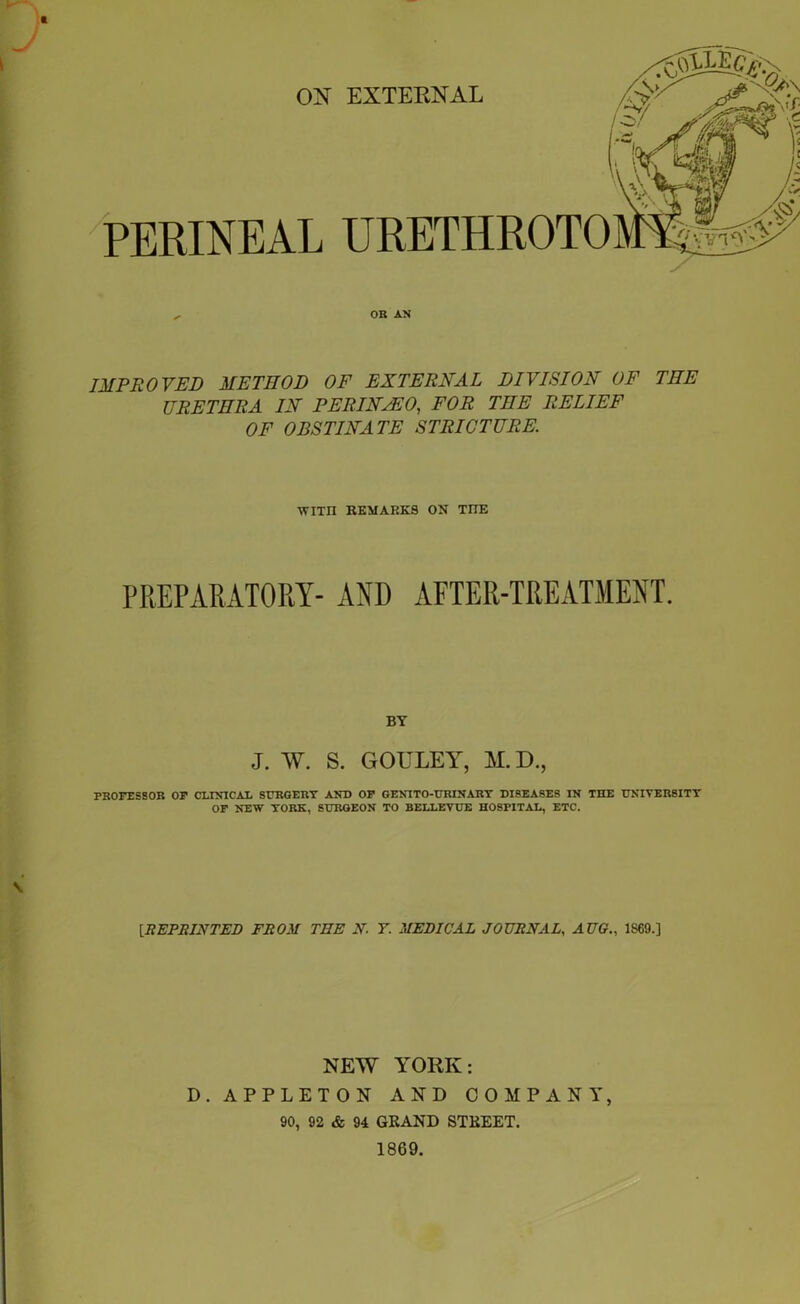 ft ON EXTERNAL PERINEAL URETHROTO OR AN IMPROVED METHOD OF EXTERNAL DIVISION OF THE URETHRA IN PERINsEO, FOR THE RELIEF OF OBSTINATE STRICTURE. WITII REMARKS ON TIIE PREPARATORY- AND AFTER-TREATMENT. BY J. W. S. GOULEY, M. D., PROFESSOR OF CLINICAL SURGERY AND OF GENITO-URINART DISEASES IN THE UNIVERSITY OF NEW YORK, SURGEON TO BELLEVUE HOSPITAL, ETC. [REPRINTED FROM TEE N. Y. MEDICAL JOURNAL, AUG.. I860.] NEW YORK: D. APPLETON AND COMPANY, 90, 92 & 94 GRAND STREET, 1869,