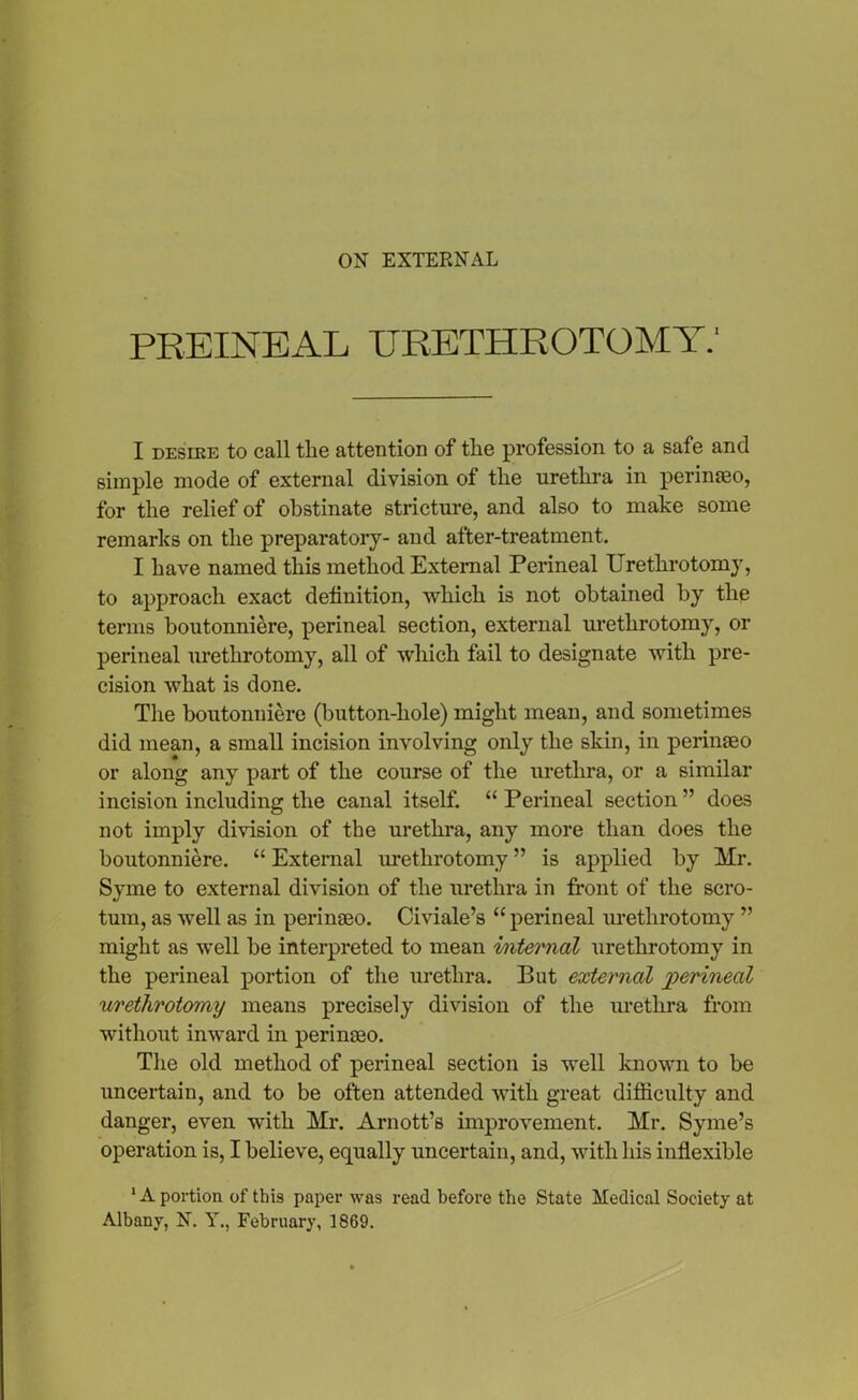 ON EXTERNAL PREINEAL URETHROTOMY.1 I desire to call the attention of the profession to a safe and simple mode of external division of the urethra in perinaeo, for the relief of obstinate stricture, and also to make some remarks on the preparatory- and after-treatment. I have named this method External Perineal Urethrotomy, to approach exact definition, which is not obtained by the terms boutonniere, perineal section, external urethrotomy, or perineal urethrotomy, all of which fail to designate with pre- cision what is done. The boutonniere (button-hole) might mean, and sometimes did mean, a small incision involving only the skin, in perinaeo or along any part of the course of the urethra, or a similar incision including the canal itself. “ Perineal section ” does not imply division of the urethra, any more than does the boutonniere. “ External urethrotomy ” is applied by Mr. Syme to external division of the urethra in front of the scro- tum, as well as in perinaeo. Civiale’s “ perineal urethrotomy ” might as well be interpreted to mean internal urethrotomy in the perineal portion of the urethra. But external jperineal urethrotomy means precisely division of the urethra from without inward in perinaeo. The old method of perineal section is well known to be uncertain, and to be often attended with great difficulty and danger, even with Mr. Arnott’s improvement. Mr. Syme’s operation is, I believe, equally uncertain, and, with his inflexible 1A portion of this paper was read before the State Medical Society at Albany, N. Y., February, 1869.