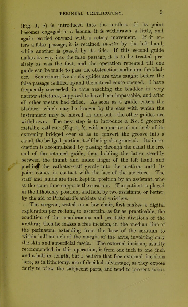 (Fig. 1, a) is introduced into the urethra. If its point becomes engaged in a lacuna, it is withdrawn a little, and again carried onward with a rotary movement. If it en- ters a false passage, it is retained in situ by the left hand, while another is passed by its side. If this second guide makes its way into the false passage, it is to be treated pre- cisely as was the first, and the operation repeated till one guide can be made to pass the obstruction and enter the blad- der. Sometimes five or six guides are thus caught before the false passage is filled up and the natural route opened. I have frequently succeeded in thus reaching the bladder in very narrow strictures, supposed to have been impassable, and after all other means had failed. As soon as a guide enters the bladder—which may be known by the ease with which the instrument may be moved in and out—the other guides are withdrawn. The next step is to introduce a No. 8 grooved metallic catheter (Fig. 1, i), with a quarter of an inch of its extremity bridged over so as to convert the groove into a canal, the bridged portion itself being also grooved. Its intro- duction is accomplished by passing through the canal the free end of the retained guide, then holding the latter steadily between the thumb and index finger of the left hand, and pushing the catheter-staff gently into the urethra, until its point comes in contact with the face of the stricture. The staff and guide are then kept in position by an assistant, who at the same time supports the scrotum. The patient is placed in the lithotomy position, and held by two assistants, or better, by the aid of Pritchard’s anklets and wristlets. The surgeon, seated on a low chair, first makes a digital exploration per rectum, to ascertain, as far as practicable, the condition of the membranous and prostatic divisions of the urethra; then he makes a free incision, in the median line of the perinseum, extending from the base of the scrotum to within half an inch of the margin of the anus, involving only the skin and superficial fascia. The external incision, usually recommended in this operation, is from one inch to one inch and a half in length, but I believe that free external incisions here, as in lithotomy, are of decided advantage, as they expose fairly to view the subjacent parts, and tend to prevent subse-