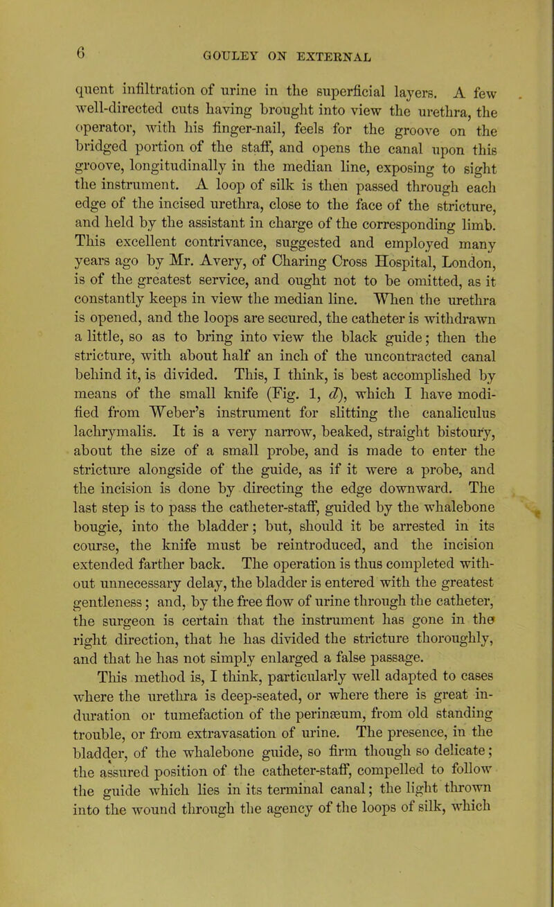 quent infiltration of urine in the superficial layers. A few well-directed cuts having brought into view the urethra, the operator, with his finger-nail, feels for the groove on the bridged portion of the staff, and opens the canal upon this groove, longitudinally in the median line, exposing to sight the instrument. A loop of silk is then passed through each edge of the incised urethra, close to the face of the stricture, and held by the assistant in charge of the corresponding limb. This excellent contrivance, suggested and employed many years ago by Mr. Avery, of Charing Cross Hospital, London, is of the greatest service, and ought not to be omitted, as it constantly keeps in view the median line. When the urethra is opened, and the loops are secured, the catheter is withdrawn a little, so as to bring into view the black guide; then the stricture, with about half an inch of the uncontracted canal behind it, is divided. This, I think, is best accomplished by means of the small knife (Fig. 1, d), which I have modi- fied from Weber’s instrument for slitting the canaliculus lachrymalis. It is a very narrow, beaked, straight bistoury, about the size of a small probe, and is made to enter the stricture alongside of the guide, as if it were a probe, and the incision is done by directing the edge downward. The last step is to pass the catheter-staff, guided by the whalebone bougie, into the bladder; but, should it be arrested in its course, the knife must be reintroduced, and the incision extended farther back. The operation is thus completed with- out unnecessary delay, the bladder is entered with the greatest gentleness; and, by the free flow of urine through the catheter, the surgeon is certain that the instrument has gone in the right direction, that he has divided the stricture thoroughly, and that he has not simply enlarged a false passage. This method is, I think, particularly well adapted to cases where the urethra is deep-seated, or where there is great in- duration or tumefaction of the perinseum, from old standing trouble, or from extravasation of urine. The presence, in the bladder, of the whalebone guide, so firm though so delicate; the assured position of the catheter-staff, compelled to follow the guide which lies in its terminal canal; the light thrown into the wound through the agency of the loops of silk, which