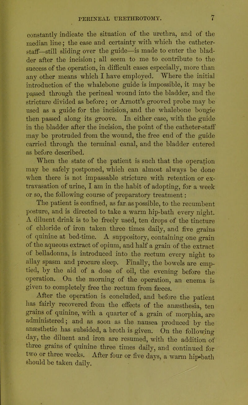 constantly indicate tlie situation of the urethra, and of the median line; the ease and certainty with which the catheter- staff—still sliding over the guide—is made to enter the blad- der after the incision; all seem to me to contribute to the success of the operation, in difficult cases especially, more than any other means which I have employed. Where the initial introduction of the whalebone guide is impossible, it may be passed through the perineal wound into the bladder, and the stricture divided as before; or Arnott’s grooved probe may be used as a guide for the incision, and the whalebone bougie then passed along its groove. In either case, with the guide in the bladder after the incision, the point of the catheter-staff may be protruded from the wound, the free end of the guide carried through the terminal canal, and the bladder entered as before described. When the state of the patient is such that the operation may be safely postponed, which can almost always be done when there is not impassable stricture wTith retention or ex- travasation of urine, I am in the habit of adopting, for a week or so, the following course of preparatory treatment: The patient is confined, as far as possible, to the recumbent posture, and is directed to take a warm hip-bath every night. A diluent drink is to be freely used, ten drops of the tincture of chloride of iron taken three times daily, and five grains of quinine at bed-time. A suppository, containing one grain of the aqueous extract of opium, and half a grain of the extract of belladonna, is introduced into the rectum every night to allay spasm and procure sleep. Finally, the bowels are emp- tied, by the aid of a dose of oil, the evening before the operation. On the morning of the operation, an enema is given to completely free the rectum from faeces. After the operation is concluded, and before the patient has fairly recovered from the effects of the anaesthesia, ten grains of quinine, with a quarter of a grain of morphia, are administered; and as soon as the nausea produced by the anaesthetic has subsided, a broth is given. On the following day, the diluent and iron are resumed, with the addition of three grains of quinine three times daily, and continued for tv o or three weeks. After four or five days, a warm hip-bath should be taken daily.