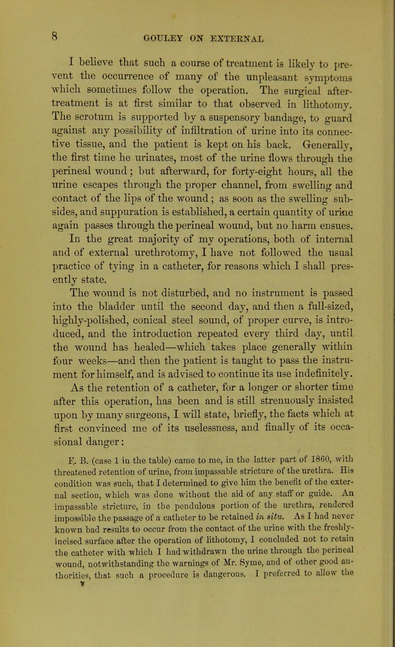 I believe that such a course of treatment is likely to pre- vent the occurrence of many of the unpleasant symptoms which sometimes follow the operation. The surgical after- treatment is at first similar to that observed in lithotomy. The scrotum is supported by a suspensory bandage, to guard against any possibility of infiltration of urine into its connec- tive tissue, and the patient is kept on his back. Generally, the first time he urinates, most of the urine flows through the perineal wound; but afterward, for forty-eight hours, all the urine escapes through the proper channel, from swelling and contact of the lips of the wound ; as soon as the swelling sub- sides, and suppuration is established, a certain quantity of urine again passes through the perineal wound, but no harm ensues. In the great majority of my operations, both of internal and of external urethrotomy, I have not followed the usual practice of tying in a catheter, for reasons which I shall pres- ently state. The wound is not disturbed, and no instrument is passed into the bladder until the second day, and then a full-sized, highly-polished, conical steel sound, of proper curve, is intro- duced, and the introduction repeated every third day, until the wound has healed—which takes place generally within four weeks—and then the patient is taught to pass the instru- ment for himself, and is advised to continue its use indefinitely. As the retention of a catheter, for a longer or shorter time after this operation, has been and is still strenuously insisted upon by many surgeons, I will state, briefly, the facts which at first convinced me of its uselessness, and finally of its occa- sional danger: B. B. (case 1 in the table) came to me, in the latter part of 1860, with threatened retention of urine, from impassable stricture of the urethra. His condition was such, that I determined to give him the benefit of the exter- nal section, which was done without the aid of any staff or guide. An impassable stricture, in the pendulous portion of the urethra, rendered impossible the passage of a catheter to be retained in situ. As I had never known bad results to occur from the contact of the urine with the freshly- incised surface after the operation of lithotomy, 1 concluded not to retain the catheter with which I had withdrawn the urine through the perineal wound, notwithstanding the warnings of Mr. Syme, and of other good au- thorities, that such a procedure is dangerous. I preferred to allow the v