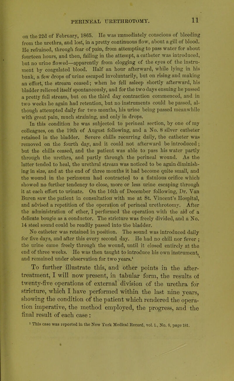 on the 22d of February, 1865. He was immediately conscious of bleeding from the urethra, and lost, in a pretty continuous flow, about a gill of blood. He refrained, through fear of pain, from attempting to pass water for about fourteen hours, and then, failing in the attempt, a catheter was introduced, but no urine flowed—apparently from clogging of the eyes of the instru- ment by coagulated blood. Half an hour afterward, while lying in his bunk, a few drops of urine escaped involuntarily, but on rising and making an effort, the stream ceased; when he fell asleep shortly afterward, his bladder relieved itself spontaneously, and for the two days ensuing he passed a pretty full stream, but on the third day contraction commenced, and in two weeks he again had retention, but no instruments could be passed, al- though attempted daily for two months, his urine being passed meanwhile with great pain, much straining, and only in drops. In this condition he was subjected to perineal section, by one of my colleagues, on the 19th of August following, and a No. 8 silver catheter retained in the bladder. Severe chills recurring daily, the catheter was removed on the fourth day, and it could not afterward be introduced; but the chills ceased, and the patient was able to pass his water partly through the urethra, and partly through the perineal wound. As the latter tended to heal, the urethral stream was noticed to be again diminish- ing in size, and at the end of three months it had become quite small, and the wound in the perinmum had contracted to a fistulous orifice which showed no further tendency to close, more or less urine escaping through it at each effort to urinate. On the 16th of December following, Dr. Van Buren saw the patient in consultation with me at St. Vincent’s Hospital, and advised a repetition of the operation of perineal urethrotomy. After the administration of ether, I performed the operation with the aid of a delicate bougie as a conductor. The stricture was freely divided, and a No. 14 steel sound could be readily passed into the bladder. No catheter was retained in position. The sound was introduced daily for five days, and after this every second day. He had no chill nor fever ; the urine came freely through the wound, until it closed entirely at the end of three weeks. He was then taught to introduce his own instrument, and remained under observation for two years.1 To further illustrate this, and other points in the after- treatment, I will now present, in tabular form, the results of twenty-five operations of external division of the urethra for stricture, which I have performed within the last nine years, showing the condition of the patient which rendered the opera- tion imperative, the method employed, the progress, and the final result of each case : 1 This case was reported in the New York Medical Record, vol. i., No. 8, page 181.