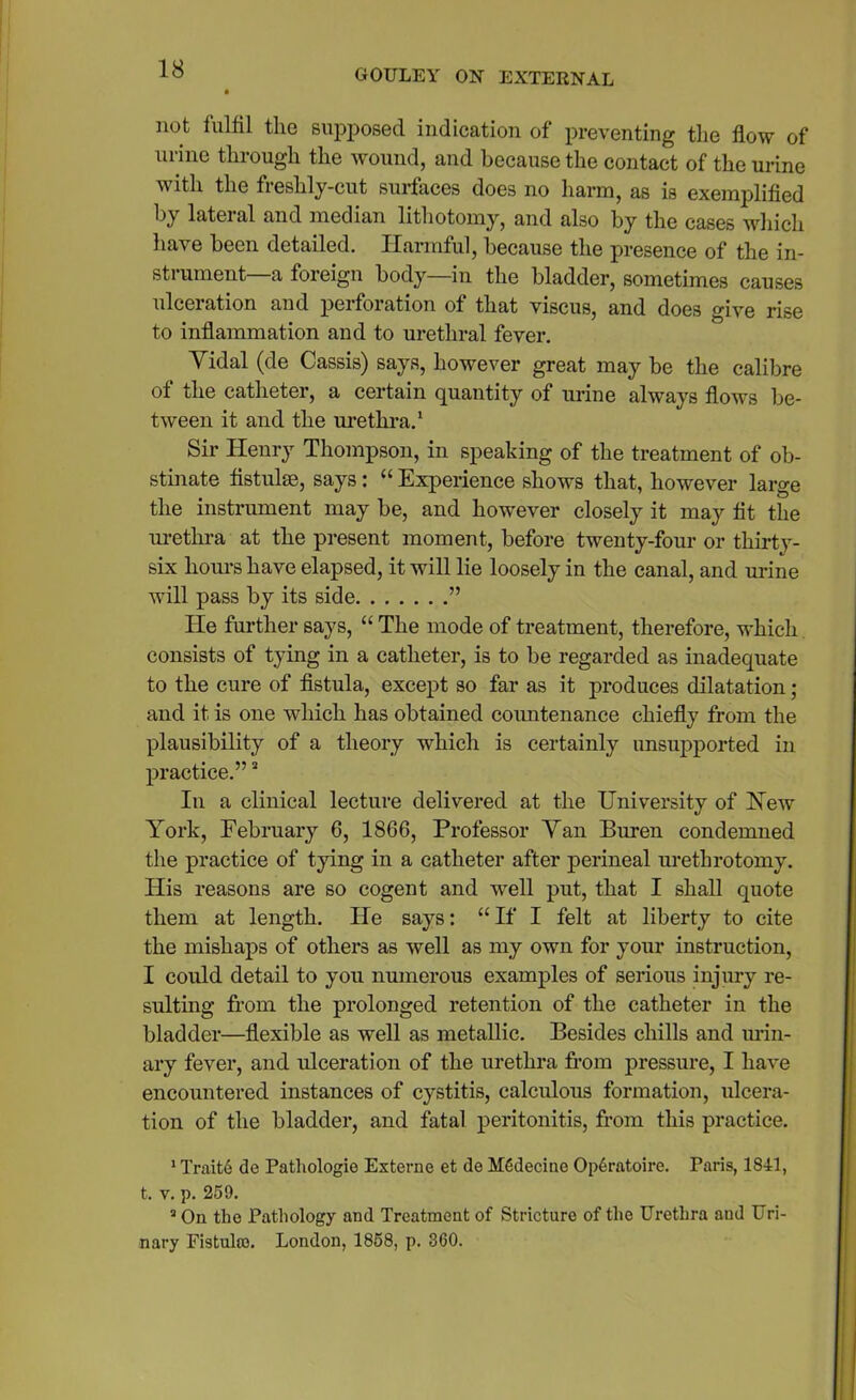 not fulfil the supposed indication of preventing the flow of urine through the wound, and because the contact of the urine with the freshly-cut surfaces does no harm, as is exemplified by lateral and median lithotomy, and also by the cases which have been detailed. Harmful, because the presence of the in- strument a foreign body—in the bladder, sometimes causes ulceration and perforation of that viscus, and does give rise to inflammation and to urethral fever. Yidal (de Cassis) says, however great may be the calibre of the catheter, a certain quantity of urine always flows be- tween it and the urethra.1 * Sir Henry Thompson, in speaking of the treatment of ob- stinate fistulas, says: “ Experience shows that, however large the instrument may be, and however closely it may fit the urethra at the present moment, before twenty-four or thirty- six hours have elapsed, it will lie loosely in the canal, and urine will pass by its side ” He further says, “ The mode of treatment, therefore, which consists of tying in a catheter, is to be regarded as inadequate to the cure of fistula, except so far as it produces dilatation; and it is one which has obtained countenance chiefly from the plausibility of a theory which is certainly unsupported in practice.”3 In a clinical lecture delivered at the University of Hew York, February 6, 1866, Professor Van Buren condemned the practice of tying in a catheter after perineal urethrotomy. His reasons are so cogent and wrell put, that I shall quote them at length. He says: “If I felt at liberty to cite the mishaps of others as well as my own for your instruction, I could detail to you numerous examples of serious injury re- sulting from the prolonged retention of the catheter in the bladder—flexible as well as metallic. Besides chills and urin- ary fever, and ulceration of the urethra from pressure, I have encountered instances of cystitis, calculous formation, ulcera- tion of the bladder, and fatal peritonitis, from this practice. 1 Trait6 de Pathologic Externe et de MCdecine Op6ratoire. Paris, 1841, t. v. p. 259. 3 On the Pathology and Treatment of Stricture of the Urethra aud Uri- nary Fistula). London, 1858, p. 360.