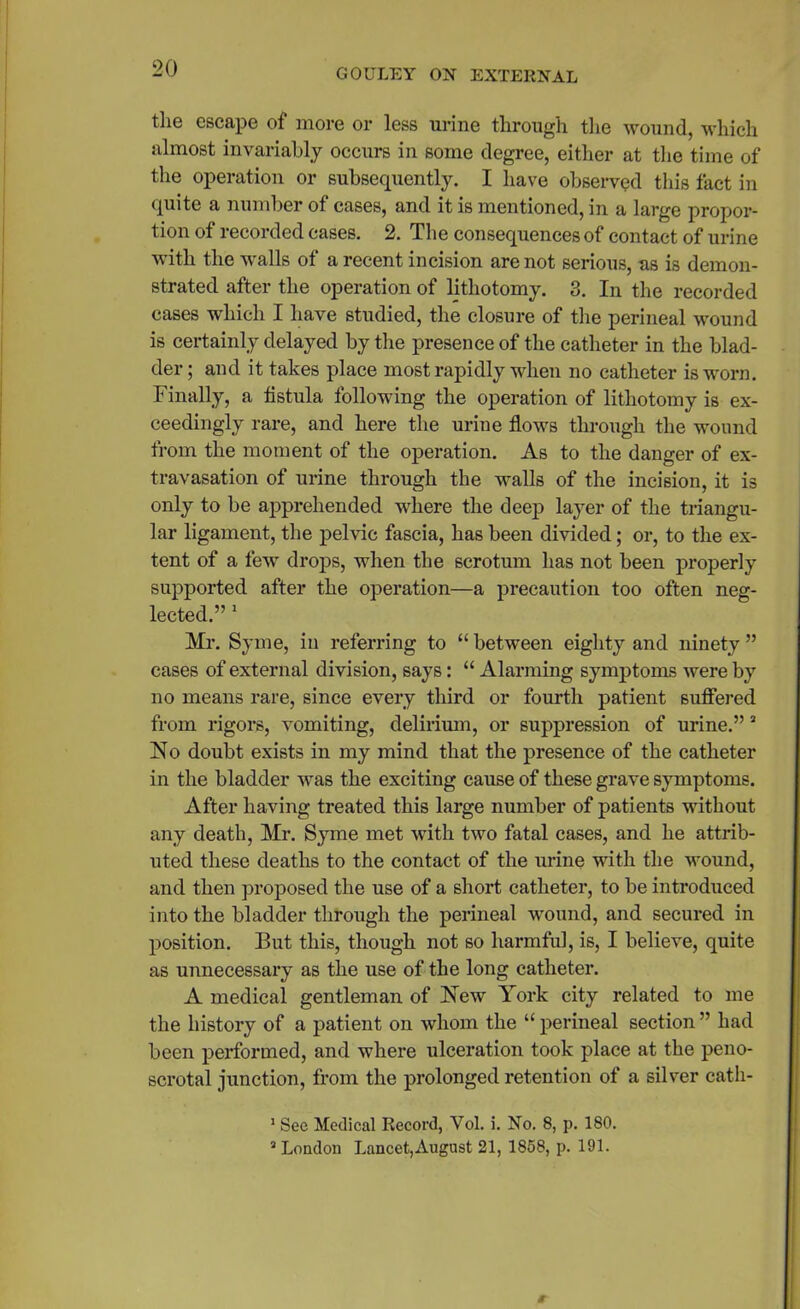 the escape of more or less urine through the wound, which almost invariably occurs in some degree, either at the time of the operation or subsequently. I have observed this fact in quite a number of cases, and it is mentioned, in a large propor- tion of recorded eases. 2. The consequences of contact of urine with the walls of a recent incision are not serious, as is demon- strated after the operation of lithotomy. 3. In the recorded cases which I have studied, the closure of the perineal wound is certainly delayed by the presence of the catheter in the blad- der ; and it takes place most rapidly when no catheter is worn. Finally, a fistula following the operation of lithotomy is ex- ceedingly rare, and here the urine flows through the wound from the moment of the operation. As to the danger of ex- travasation of urine through the walls of the incision, it is only to be apprehended where the deep layer of the triangu- lar ligament, the pelvic fascia, has been divided; or, to the ex- tent of a few drops, when the scrotum has not been properly supported after the operation—a precaution too often neg- lected.” 1 * Mr. Syme, in referring to “ between eighty and ninety ” cases of external division, says: “ Alarming symptoms were by no means rare, since every third or fourth patient suffered from rigors, vomiting, delirium, or suppression of urine.” 3 No doubt exists in my mind that the presence of the catheter in the bladder was the exciting cause of these grave symptoms. After having treated this large number of patients without any death, Mr. Syme met with two fatal cases, and he attrib- uted these deaths to the contact of the urine with the wound, and then proposed the use of a short catheter, to be introduced into the bladder through the perineal wound, and secured in position. But this, though not so harmful, is, I believe, quite as unnecessary as the use of the long catheter. A medical gentleman of New York city related to me the history of a patient on whom the “ perineal section ” had been performed, and where ulceration took place at the peno- scrotal junction, from the prolonged retention of a silver cath- 1 Sec Medical Record, Yol. i. No. 8, p. 180. 3 London Lancet,August 21, 1858, p. 191.
