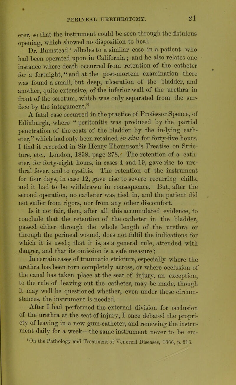 eter, so that the instrument could be seen through the fistulous opening, which showed no disposition to heal. Dr. Bumstead1 alludes to a similar case in a patient who had been operated upon in California; and he also relates one instance where death occurred from retention of the catheter for a fortnight, “ and at the post-mortem examination there was found a small, but deep, ulceration of the bladder, and another, quite extensive, of the inferior wall of the urethra in front of the scrotum, which w'as only separated from the sur- face by the integument.” A fatal case occurred in the practice of Professor Spence, of Edinburgh, where “ peritonitis was produced by the partial penetration of the coats of the bladder by the in-lying cath- eter,” which had only been retained in situ for forty-five hours. I find it recorded in Sir Henry Thompson’s Treatise on Stric- ture, etc., London, 1858, page 278.' The retention of a cath- eter, for forty-eight hours, in cases 4 and 19, gave rise to ure- thral fever, and to cystitis. The retention of the instrument for four days, in case 12, gave rise to severe recurring chills, and it had to be withdrawn in consequence. But, after the second operation, no catheter was tied in, and the patient did not suffer from rigors, nor from any other discomfort. Is it not fair, then, after all this accumulated evidence, to conclude that the retention of the catheter in the bladder, passed either through the whole length of the urethra or through the perineal wound, does not fulfil the indications for which it is used; that it is, as a general rule, attended with danger, and that its omission is a safe measure? In certain cases of traumatic stricture, especially where the urethra has been torn completely across, or where occlusion of the canal has taken place at the seat of injury, an exception, to the rule of leaving out the catheter, may be made, though it may well be questioned whether, even under these circum- stances, the instrument is needed. After I had performed the external division for occlusion of the urethra at the seat of injury, I once debated the propri- ety of leaving in a new gum-catheter, and renewing the instru- ment daily for a week—the same instrument never to be em- ‘On the Pathology and Treatment of Yoncreal Diseases, 1866, p. 316.