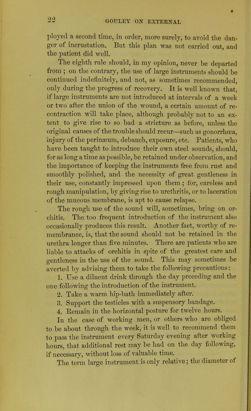 ployed a second time, in order, more surely, to avoid the dan- ger of incrustation. But this plan was not carried out, and the patient did well. The eighth rule should, in my opinion, never be departed from ; on the contrary, the use of large instruments should he continued indefinitely, and not, as sometimes recommended, only during the progress of recovery. It is well known that, if large instruments are not introduced at intervals of a week or two after the union of the wound, a certain amount of re- contraction will take place, although probably not to an ex- tent to give rise to so bad a stricture as before, unless the original causes of the trouble should recur—such as gonorrhoea, injury of the perinaeum, debauch, exposure, etc. Patients, who have been taught to introduce their own steel sounds, should, for as long a time as possible, be retained under observation, and the importance of keeping the instruments free from rust and smoothly polished, and the necessity of great gentleness in their use, constantly impressed upon them ; for, careless and rough manipulation, by giving rise to urethritis, or to laceration of the mucous membrane, is apt to cause relapse. The rough use of the sound will, sometimes, bring on or- chitis. The too frequent introduction of the instrument also occasionally produces this result. Another fact, worthy of re- membrance, is, that the sound should not be retained in the urethra longer than five minutes. There are patients who are liable to attacks of orchitis in spite of the greatest care and gentleness in the use of the sound. This may sometimes be averted by advising them to take the following precautions: 1. Use a diluent drink through the day preceding and the one following the introduction of the instrument. 2. Take a warm hip-bath immediately after. 3. Support the testicles with a suspensory bandage. 4. Bemain in the horizontal posture for twelve hours. In the case of working men, or others who are obliged to be about through the week, it is well to recommend them to pass the instrument every Saturday evening after working hours, that additional rest may be had on the day following, if necessary, without loss of valuable time. The term large instrument is only relative; the diameter of