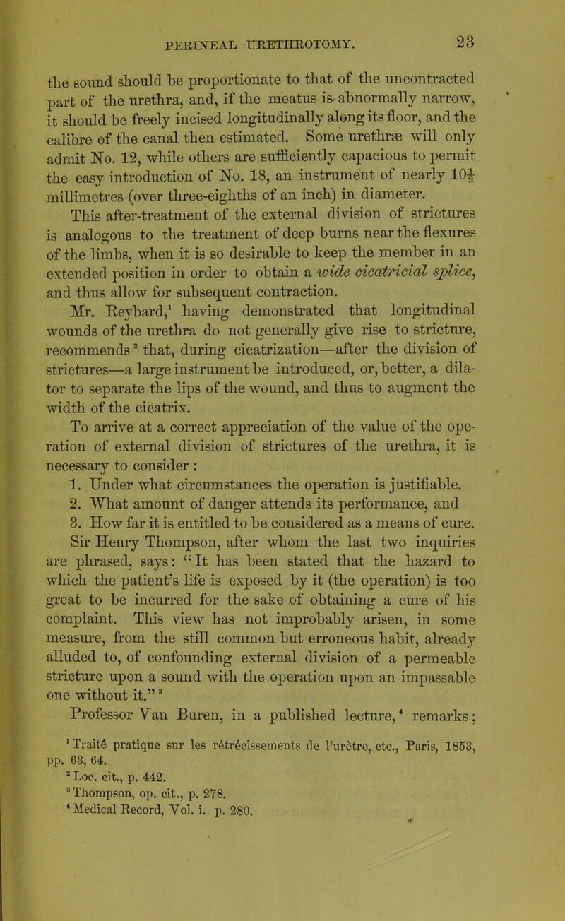 the sound should he proportionate to that of the uncontracted part of the urethra, and, if the meatus is- abnormally narrow, it should be freely incised longitudinally along its floor, and the calibre of the canal then estimated. Some urethras will only admit No. 12, while others are sufficiently capacious to permit the easy introduction of No. 18, an instrument of nearly 101 millimetres (over three-eigliths of an inch) in diameter. This after-treatment of the external division of strictures is analogous to the treatment of deep burns near the flexures of the limbs, when it is so desirable to keep the member in an extended position in order to obtain a wide cicatricial splice, and thus allow for subsequent contraction. Mr. Iteybard,1 having demonstrated that longitudinal wounds of the urethra do not generally give rise to stricture, recommends3 that, during cicatrization—after the division of strictures—a large instrument be introduced, or, better, a dila- tor to separate the lips of the wound, and thus to augment the width of the cicatrix. To arrive at a correct appreciation of the value of the ope- ration of external division of strictures of the urethra, it is necessary to consider: 1. Under what circumstances the operation is j ustiflable. 2. What amount of danger attends its performance, and 3. ITow far it is entitled to be considered as a means of cure. Sir Henry Thompson, after whom the last two inquiries are phrased, says: “It has been stated that the hazard to which the patient’s life is exposed by it (the operation) is too great to be incurred for the sake of obtaining a cure of his complaint. This view has not improbably arisen, in some measure, from the still common but erroneous habit, already alluded to, of confounding external division of a permeable stricture upon a sound with the operation upon an impassable one without it.”3 Professor Van Buren, in a published lecture,4 remarks; 1 Trait6 pratique sur les retrecisseinents de 1’urStre, etc., Paris, 1853, pp. 63, 64. 2 Loc. cit., p. 442. 3 Thompson, op. cit., p. 278. ‘Medical Record, Yol. i. p. 280.