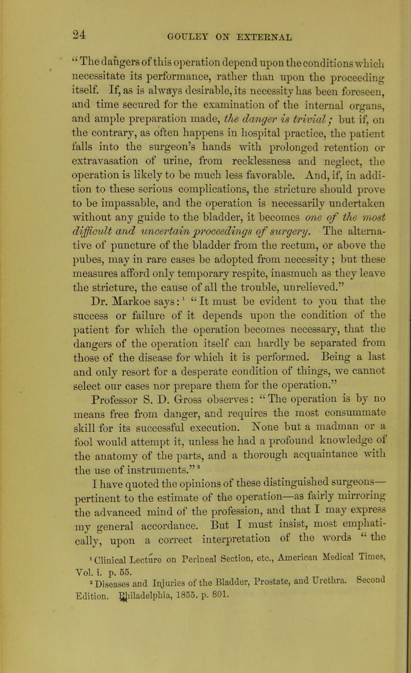 “ The dangers of this operation depend upon the conditions which necessitate its performance, rather than upon the proceeding itself. If, as is always desirable, its necessity has been foreseen, and time secured for the examination of the internal organs, and ample preparation made, the danger is trivial; but if, on the contrary, as often happens in hospital practice, the patient falls into the surgeon’s hands with prolonged retention or extravasation of urine, from recklessness and neglect, the operation is likely to be much less favorable. And, if, in addi- tion to these serious complications, the stricture should prove to be impassable, and the operation is necessarily undertaken without any guide to the bladder, it becomes one of the most difficult and uncertain proceedings of surgery. The alterna- tive of puncture of the bladder from the rectum, or above the pubes, may in rare cases be adopted from necessity ; but these measures afford only temporary respite, inasmuch as they leave the stricture, the cause of all the trouble, unrelieved.” Dr. Markoe says:1 “It must be evident to you that the success or failure of it depends upon the condition of the patient for which the operation becomes necessary, that the dangers of the operation itself can hardly be separated from those of the disease for which it is performed. Being a last and only resort for a desperate condition of things, we cannot select our cases nor prepare them for the operation.” Professor S. D. Gross observes: “ The operation is by no means free from danger, and requires the most consummate skill for its successful execution. None but a madman or a fool would attempt it, unless he had a profound knowledge of the anatomy of the parts, and a thorough acquaintance ivith the use of instruments.”2 I have quoted the opinions of these distinguished surgeons— pertinent to the estimate of the operation—as fairly mirroring the advanced mind of the profession, and that I may express my general accordance. But I must insist, most emphati- cally, upon a correct interpretation of the words “ the 1 Clinical Lecture on Perineal Section, etc., American Medical Times, Yol. i. p. 55. “Diseases and Injuries of the Bladder, Prostate, and Urethra. Second Edition, i^Jiiladelphia, 1855. p. 801.