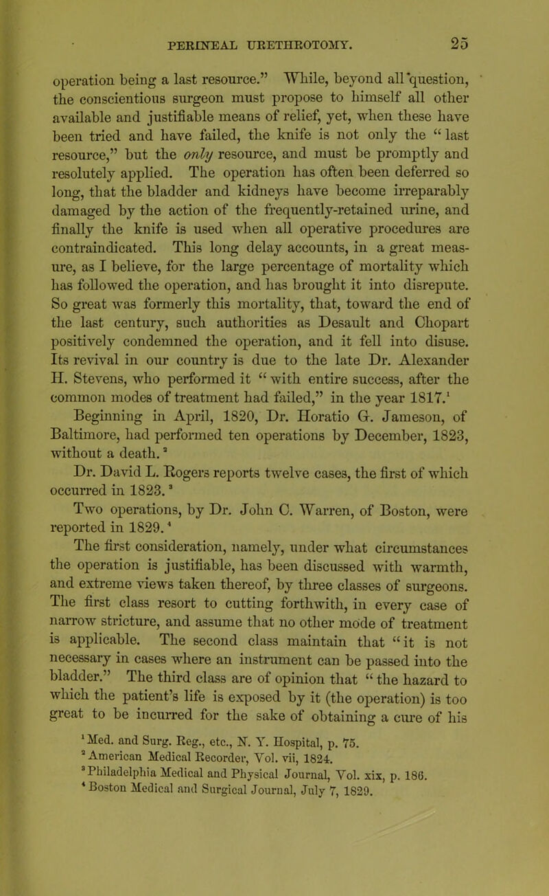 operation being a last resource.” While, beyond all question, the conscientious surgeon must propose to himself all other available and justifiable means of relief, yet, when these have been tried and have failed, the knife is not only the “ last resource,” but the only resource, and must be promptly and resolutely applied. The operation has often been deferred so long, that the bladder and kidneys have become irreparably damaged by the action of the frequently-retained urine, and finally the knife is used when all operative procedures are contraindicated. This long delay accounts, in a great meas- ure, as I believe, for the large percentage of mortality which has followed the operation, and has brought it into disrepute. So great was formerly this mortality, that, toward the end of the last century, such authorities as Desault and Chopart positively condemned the operation, and it fell into disuse. Its revival in our country is due to the late Dr. Alexander II. Stevens, who performed it “ with entire success, after the common modes of treatment had failed,” in the year 1817.1 Beginning in April, 1820, Dr. Horatio G. Jameson, of Baltimore, had performed ten operations by December, 1823, without a death.3 Dr. David L. Rogers reports twelve cases, the first of which occurred in 1823.3 Two operations, by Dr. John C. Warren, of Boston, were reported in 1829.4 The first consideration, namely, under what circumstances the operation is justifiable, has been discussed with warmth, and extreme views taken thereof, by three classes of surgeons. The first class resort to cutting forthwith, in every case of narrow stricture, and assume that no other mode of treatment is applicable. The second class maintain that “it is not necessary in cases where an instrument can be passed into the bladder.” The third class are of opinion that “ the hazard to which the patient’s life is exposed by it (the operation) is too great to be incurred for the sake of obtaining a cure of his 1 Med. and Surg. Reg., etc., N. Y. Hospital, p. 75. 2 American Medical Recorder, Yol. vii, 1824. 3 Philadelphia Medical and Physical Journal, Yol. six, p. 186. 4 Boston Medical and Surgical Journal, July 7, 1829.