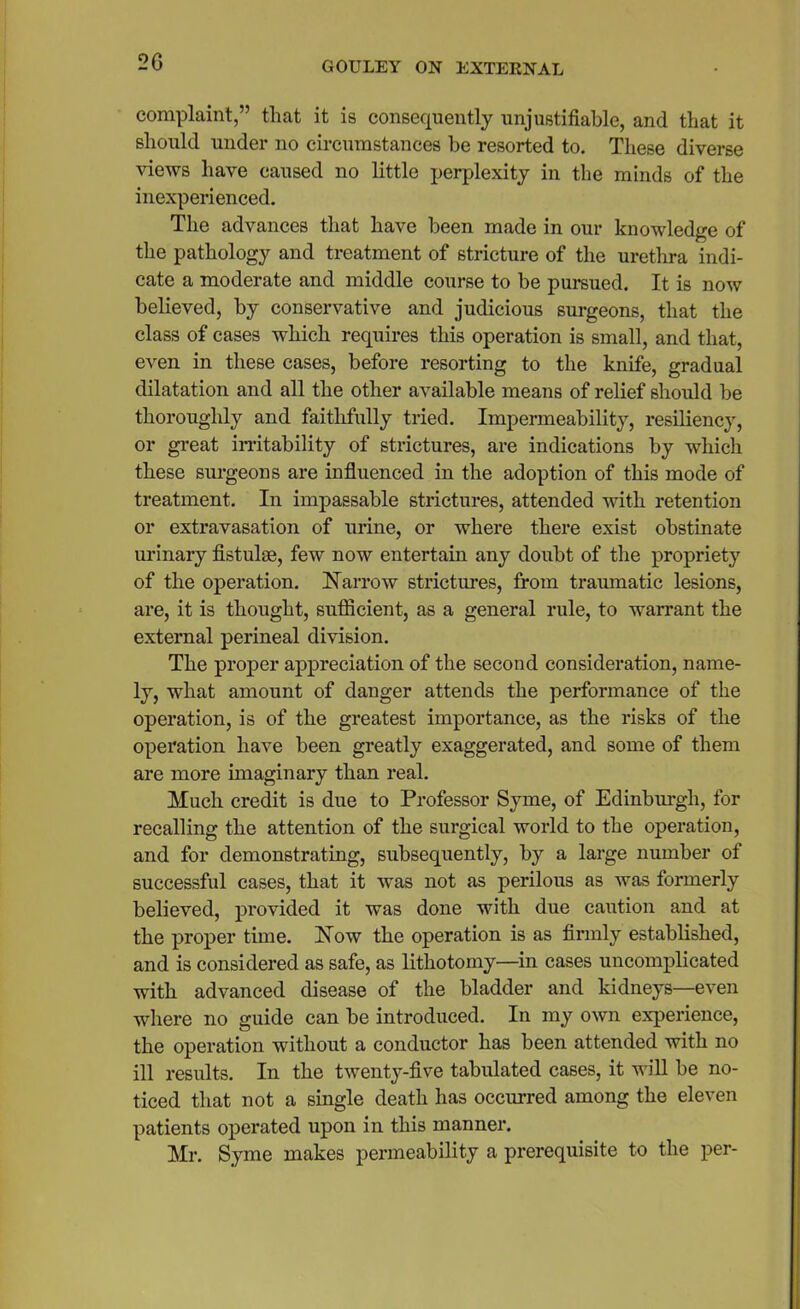 complaint,” that it is consequently unjustifiable, and that it should under no circumstances be resorted to. These diverse views have caused no little perplexity in the minds of the inexperienced. The advances that have been made in our knowledge of the pathology and treatment of stricture of the urethra indi- cate a moderate and middle course to be pursued. It is now believed, by conservative and judicious surgeons, that the class of cases which requires this operation is small, and that, even in these cases, before resorting to the knife, gradual dilatation and all the other available means of relief should be thoroughly and faithfully tried. Impermeability, resiliency, or great irritability of strictures, are indications by which these surgeons are influenced in the adoption of this mode of treatment. In impassable strictures, attended with retention or extravasation of urine, or where there exist obstinate urinary fistulas, few now entertain any doubt of the propriety of the operation. Narrow strictures, from traumatic lesions, are, it is thought, sufiicient, as a general rule, to warrant the external perineal division. The proper appreciation of the second consideration, name- ly, what amount of danger attends the performance of the operation, is of the greatest importance, as the risks of the operation have been greatly exaggerated, and some of them are more imaginary than real. Much credit is due to Professor Syme, of Edinburgh, for recalling the attention of the surgical world to the operation, and for demonstrating, subsequently, by a large number of successful cases, that it was not as perilous as was formerly believed, provided it was done with due caution and at the proper time. Now the operation is as firmly established, and is considered as safe, as lithotomy—in cases uncomplicated with advanced disease of the bladder and kidneys—even where no guide can be introduced. In my own experience, the operation without a conductor has been attended with no ill results. In the twenty-five tabulated cases, it will be no- ticed that not a single death has occurred among the eleven patients operated upon in this manner. Mr. Syme makes permeability a prerequisite to the per-