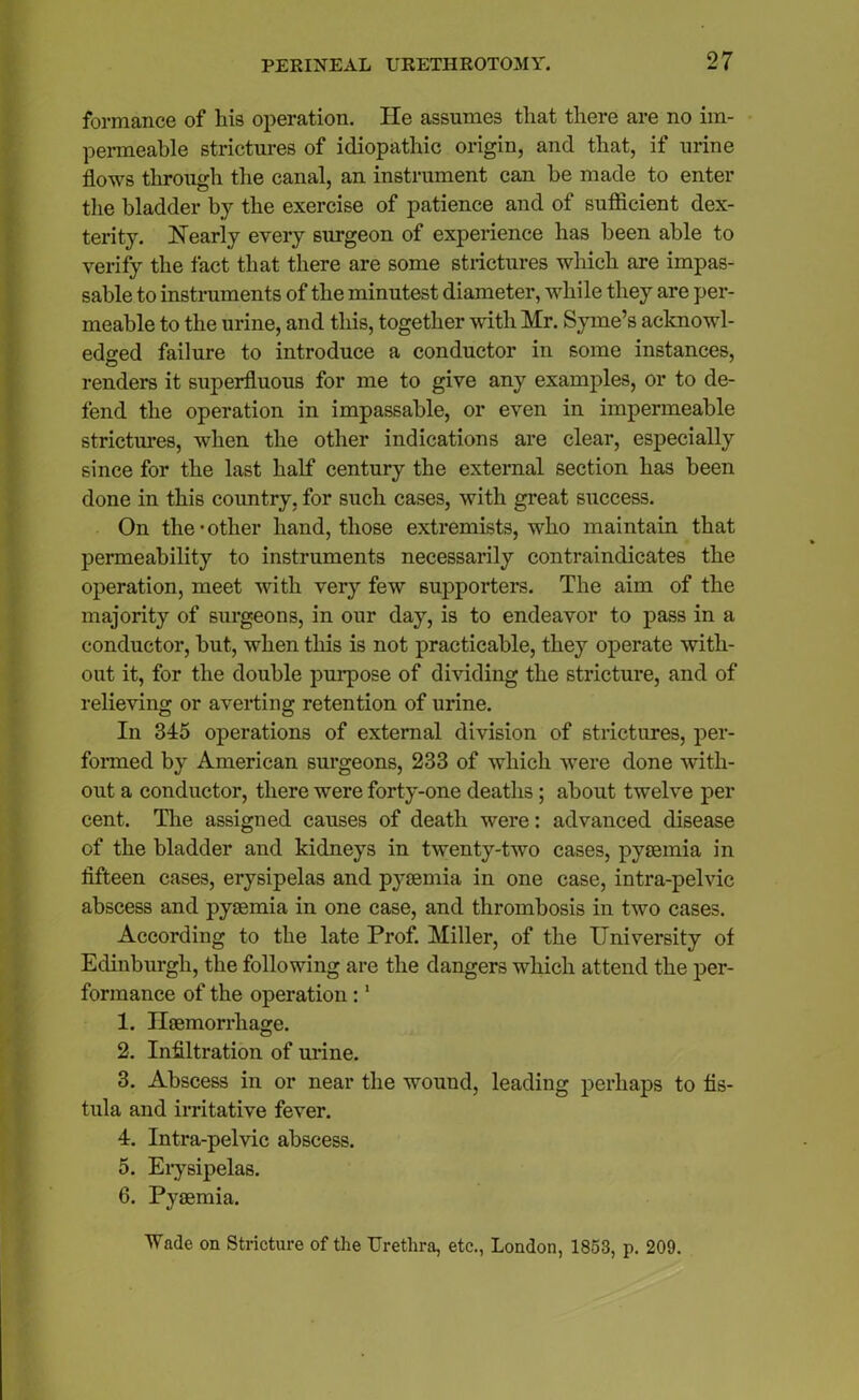 formance of his operation. He assumes that there are no im- permeable strictures of idiopathic origin, and that, if urine flows through the canal, an instrument can be made to enter the bladder by the exercise of patience and of sufficient dex- terity. Nearly every surgeon of experience has been able to verify the fact that there are some strictures which are impas- sable to instruments of the minutest diameter, while they are per- meable to the urine, and this, together with Mr. Syme’s acknowl- edged failure to introduce a conductor in some instances, renders it superfluous for me to give any examples, or to de- fend the operation in impassable, or even in impermeable strictures, when the other indications are clear, especially since for the last half century the external section has been done in this country, for such cases, with great success. On the-other hand, those extremists, who maintain that permeability to instruments necessarily contraindicates the operation, meet with very few supporters. The aim of the majority of surgeons, in our day, is to endeavor to pass in a conductor, but, when this is not practicable, they operate with- out it, for the double purpose of dividing the stricture, and of relieving or averting retention of urine. In 345 operations of external division of strictures, per- formed by American surgeons, 233 of which were done with- out a conductor, there were forty-one deaths; about twelve per cent. The assigned causes of death were: advanced disease of the bladder and kidneys in twenty-two cases, pyaemia in fifteen cases, erysipelas and pyaemia in one case, intra-pelvic abscess and pyaemia in one case, and thrombosis in two cases. According to the late Prof. Miller, of the University of Edinburgh, the following are the dangers which attend the per- formance of the operation:1 1. Haemorrhage. 2. Infiltration of urine. 3. Abscess in or near the wound, leading perhaps to fis- tula and irritative fever. 4. Intra-pelvic abscess. 5. Erysipelas. 6. Pyaemia. Wade on Stricture of the Urethra, etc., London, 1853, p. 209.