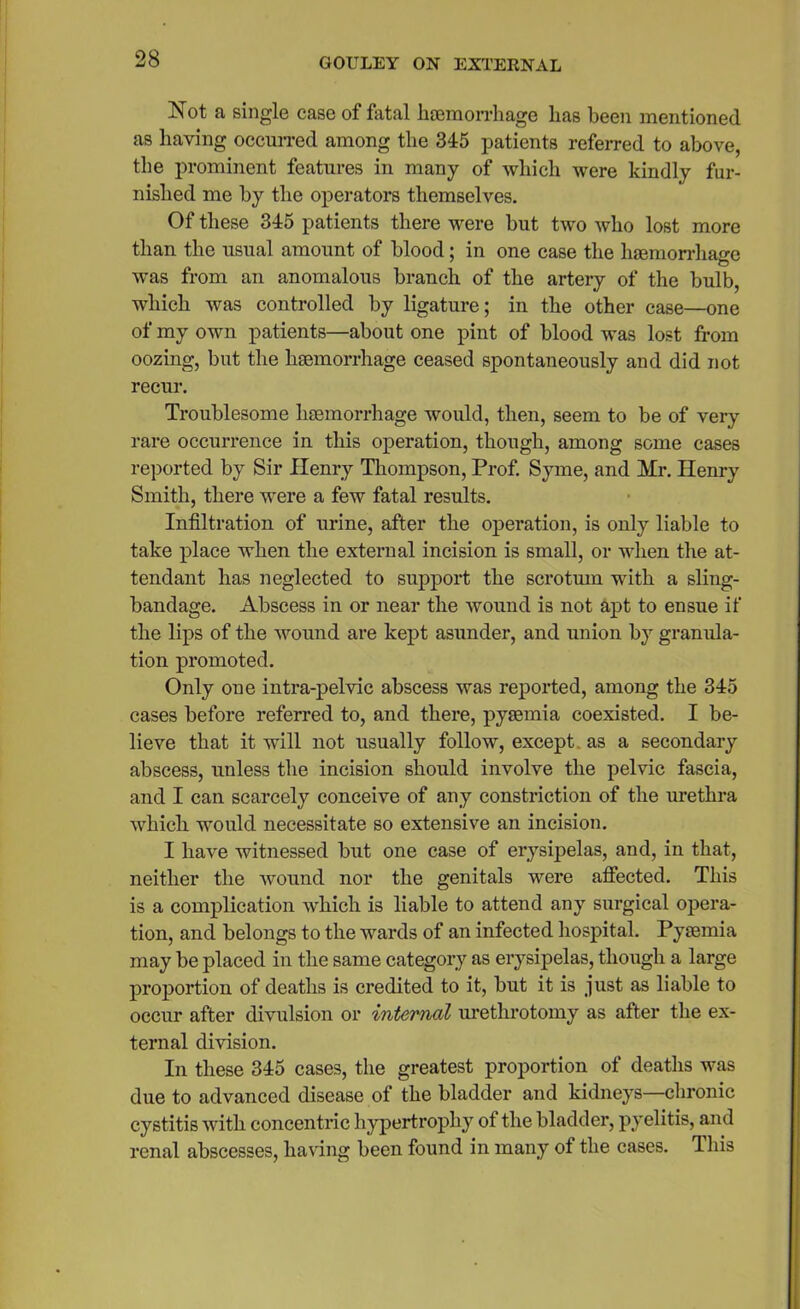 Not a single case of fatal haemorrhage has been mentioned as having occurred among the 345 patients referred to above, the prominent features in many of which were kindly fur- nished me by the operators themselves. Of these 345 patients there were but two who lost more than the usual amount of blood; in one case the haemorrhage was from an anomalous branch of the artery of the bulb, which was controlled by ligature; in the other case—one of my own patients—about one pint of blood was lost from oozing, but the haemorrhage ceased spontaneously and did not recur. Troublesome haemorrhage would, then, seem to be of very rare occurrence in this operation, though, among some cases reported by Sir Henry Thompson, Prof. Syme, and Mr. Henry Smith, there were a few fatal results. Infiltration of urine, after the operation, is only liable to take place when the external incision is small, or when the at- tendant has neglected to support the scrotum with a sling- bandage. Abscess in or near the wound is not apt to ensue if the lips of the wound are kept asunder, and union by granula- tion promoted. Only one intra-pel vie abscess was reported, among the 345 cases before referred to, and there, pyaemia coexisted. I be- lieve that it will not usually follow, except, as a secondary abscess, unless the incision should involve the pelvic fascia, and I can scarcely conceive of any constriction of the urethra which would necessitate so extensive an incision. I have witnessed but one case of erysipelas, and, in that, neither the wound nor the genitals were affected. This is a complication which is liable to attend any surgical opera- tion, and belongs to the wards of an infected hospital. Pyaemia may be placed in the same category as erysipelas, though a large proportion of deaths is credited to it, but it is just as liable to occur after divulsion or internal urethrotomy as after the ex- ternal division. In these 345 cases, the greatest proportion of deaths was due to advanced disease of the bladder and kidneys—chronic cystitis with concentric hypertrophy of the bladder, pyelitis, and renal abscesses, having been found in many of the cases. This